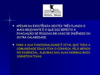 APESAR DA EXISTÊNCIA DESTES TRÊS PLANOS O  MAIS RELEVANTE É O QUE DIZ REPEITO À  EVACUAÇÃO DE PESSOAS EM CASO DE INCÊNDIO OU OUTRA CALAMIDADE. PARA A SUA FUNCIONALIDADE É VITAL QUE TODA A COMUNIDADE EDUCATIVA O CONHEÇA, PELO MENOS  NO ESSENCIAL, ALGUMAS DAS SUAS NORMAS MAIS SIGNIFICATIVAS. 