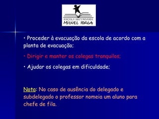 Proceder à evacuação da escola de acordo com a  planta de evacuação; Dirigir e manter os colegas tranquilos; Ajudar os colegas em dificuldade; Nota :   No caso de ausência do delegado e subdelegado o professor nomeia um aluno para chefe de fila. 
