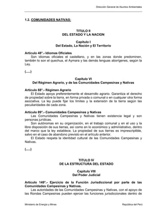 Dirección General de Asuntos Ambientales
Ministerio de Energía y Minas República del Perú
1.2. COMUNIDADES NATIVAS:
TITULO II
DEL ESTADO Y LA NACION
Capítulo I
Del Estado, La Nación y El Territorio
Artículo 48°.- Idiomas Oficiales
Son idiomas oficiales el castellano, y en las zonas donde predominen,
también lo son el quechua, el Aymara y las demás lenguas aborígenes, según la
Ley.
(.....)
Capítulo VI
Del Régimen Agrario, y de las Comunidades Campesinas y Nativas
Artículo 88°.- Régimen Agrario
El Estado apoya preferentemente el desarrollo agrario. Garantiza el derecho
de propiedad sobre la tierra, en forma privada o comunal o en cualquier otra forma
asociativa. La ley puede fijar los límites y la extensión de la tierra según las
peculiaridades de cada zona.
Artículo 89°.- Comunidades Campesinas y Nativas
Las Comunidades Campesinas y Nativas tienen existencia legal y son
personas jurídicas.
Son autónomas en su organización, en el trabajo comunal y en el uso y la
libre disposición de sus tierras, así como en lo económico y administrativo, dentro
del marco que la ley establece. La propiedad de sus tierras es imprescriptible,
salvo en el caso de abandono previsto en el artículo anterior.
El Estado respeta la identidad cultural de las Comunidades Campesinas y
Nativas.
(.....)
TITULO IV
DE LA ESTRUCTURA DEL ESTADO
Capítulo VIII
Del Poder Judicial
Artículo 149°.- Ejercicio de la Función Jurisdiccional por parte de las
Comunidades Campesinas y Nativas.
Las autoridades de las Comunidades Campesinas y Nativas, con el apoyo de
las Rondas Campesinas pueden ejercer las funciones jurisdiccionales dentro de
 