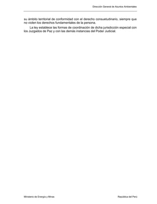 Dirección General de Asuntos Ambientales
Ministerio de Energía y Minas República del Perú
su ámbito territorial de conformidad con el derecho consuetudinario, siempre que
no violen los derechos fundamentales de la persona.
La ley establece las formas de coordinación de dicha jurisdicción especial con
los Juzgados de Paz y con las demás instancias del Poder Judicial.
 