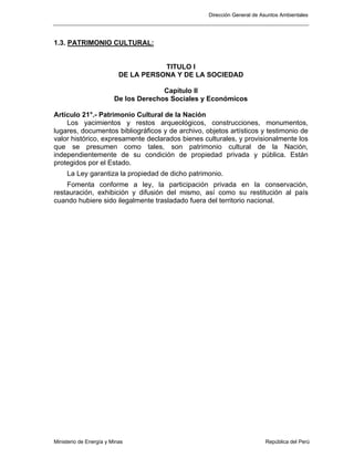 Dirección General de Asuntos Ambientales
Ministerio de Energía y Minas República del Perú
1.3. PATRIMONIO CULTURAL:
TITULO I
DE LA PERSONA Y DE LA SOCIEDAD
Capítulo II
De los Derechos Sociales y Económicos
Artículo 21°.- Patrimonio Cultural de la Nación
Los yacimientos y restos arqueológicos, construcciones, monumentos,
lugares, documentos bibliográficos y de archivo, objetos artísticos y testimonio de
valor histórico, expresamente declarados bienes culturales, y provisionalmente los
que se presumen como tales, son patrimonio cultural de la Nación,
independientemente de su condición de propiedad privada y pública. Están
protegidos por el Estado.
La Ley garantiza la propiedad de dicho patrimonio.
Fomenta conforme a ley, la participación privada en la conservación,
restauración, exhibición y difusión del mismo, así como su restitución al país
cuando hubiere sido ilegalmente trasladado fuera del territorio nacional.
 