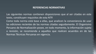 REFERENCIAS NORMATIVAS
Las siguientes normas contienen disposiciones que al ser citadas en este
texto, constituyen requisitos de esta NTP.
Como toda norma está base a ellas, que analicen la conveniencia de usar
las ediciones recientes de las normas citadas seguidamente. El Organismo
Peruano de Normalización posee, en todo momento, la información sujeta
a revisión, se recomienda a aquellos que realicen acuerdos en de las
Normas Técnicas Peruanas en vigencia.
 