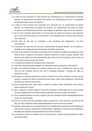 Agrupamento de Escolas Artur Gonçalves 
Agrupamento de Escolas 
ARTUR GONÇALVES 
15. A mesa de voto da Escola Dr. Chora Barroso será constituída por um representante do pessoal 
docente, um representante do pessoal não docente e um representante dos pais e encarregados 
de educação e igual número de suplentes. 
16. A mesa de voto da Escola Artur Gonçalves será constituída por um representante do pessoal 
docente, um representante do pessoal não docente, um representante dos alunos do ensino 
secundário e um representante dos pais e encarregados de educação e igual número de suplentes. 
17. No dia 20 de novembro serão eleitos em reunião geral de pessoal não docente, dois elementos 
para a mesa de voto da Escola Dr. Chora Barroso e dois elementos para a mesa de voto da Escola 
Artur Gonçalves. 
18. Cada mesa de voto terá um presidente e dois secretários que assegurarão o seu bom 
funcionamento. 
19. O presidente de cada mesa de voto será o representante do pessoal docente. Na sua ausência a 
presidência será assegurada pelo representante do pessoal não docente. 
20. Antes do ato eleitoral o Presidente do Conselho Geral Transitório entregará ao presidente de cada 
mesa de voto os seguintes instrumentos: Cadernos eleitorais de todos os grupos votantes nessa 
mesa de voto; boletins de voto personalizados para cada universo de votantes; urnas de voto em 
número igual ao dos universos de votantes. 
21. A votação será efetuada por sufrágio secreto e presencial. 
22. Cada lista concorrente poderá designar um representante para acompanhar o ato eleitoral. 
23. Após o ato eleitoral proceder-se-á à abertura pública das urnas e contagem de votos em cada 
mesa de voto, devendo lavrar-se ata com os resultados apurados e assinada por todos os 
elementos da mesa. 
24. De seguida os resultados apurados em ambas as mesas de voto serão unificados e lavrada uma ata 
conjunta, assinada por todos os membros das duas mesas, onde conste igualmente a distribuição 
de lugares por cada lista concorrente. 
25. Serão considerados votos nulos todos os boletins rasurados. Serão considerados votos brancos 
todos os boletins em branco. 
26. Salvo o disposto no número seguinte o escrutínio considera-se válido desde que os votos entrados 
nas urnas representem mais de 50% do total de eleitores inscritos nos cadernos eleitorais. 
27. Caso se apresente apenas uma lista a votação, esta será considerada válida independentemente do 
número de votos entrados. 
28. Caso um escrutínio não seja considerado válido, proceder-se-á a novo escrutínio, no prazo de oito 
dias, que será considerado válido independentemente do número de votos entrados. 
29. Eventuais reclamações ao ato eleitoral deverão ser imediatamente apresentadas ao Presidente da 
mesa de voto respetiva, devidamente fundamentadas e registadas em ata para serem analisadas e 
decididas pela Comissão de Acompanhamento do Processo Eleitoral. 
30. A conversão de votos em mandatos far-se-á de acordo com o método de representação da média 
mais alta de Hondt. 
 