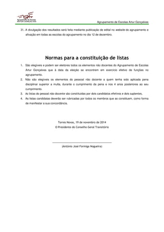 Agrupamento de Escolas Artur Gonçalves 
Agrupamento de Escolas 
ARTUR GONÇALVES 
31. A divulgação dos resultados será feita mediante publicação de edital no website do agrupamento e 
afixação em todas as escolas do agrupamento no dia 12 de dezembro. 
Normas para a constituição de listas 
1. São elegíveis e podem ser eleitores todos os elementos não docentes do Agrupamento de Escolas 
Artur Gonçalves que à data da eleição se encontrem em exercício efetivo de funções no 
agrupamento. 
2. Não são elegíveis os elementos do pessoal não docente a quem tenha sido aplicada pena 
disciplinar superior a multa, durante o cumprimento da pena e nos 4 anos posteriores ao seu 
cumprimento. 
3. As listas do pessoal não docente são constituídas por dois candidatos efetivos e dois suplentes. 
4. As listas candidatas deverão ser rubricadas por todos os membros que as constituem, como forma 
de manifestar a sua concordância. 
Torres Novas, 19 de novembro de 2014 
O Presidente do Conselho Geral Transitório 
_________________________________________ 
(António José Formiga Nogueira) 
