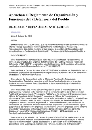 Viernes, 10 de junio de 2011DEFENSORIA DEL PUEBLOAprueban el Reglamento de Organización y
Funciones de la Defensoría del Pueblo
Aprueban el Reglamento de Organización y
Funciones de la Defensoría del Pueblo
RESOLUCION DEFENSORIAL Nº 0012-2011-DP
CONCORDANCIAS
Lima, 8 de junio del 2011
VISTO:
El Memorando Nº 172-2011-DP/SG que adjunta el Memorando Nº 654-2011-DP/OPPRE y el
Informe Técnico Sustentatorio remitido por la Oficina de Planificación, Presupuesto,
Racionalización y Estadística, mediante el cual se pone a consideración la aprobación del
proyecto del nuevo Reglamento de Organización y Funciones de la Defensoría del Pueblo; y,
CONSIDERANDO:
Que, de conformidad con los artículos 161 y 162 de la Constitución Política del Perú se
aprobó la Ley Nº 26520, Ley Orgánica de la Defensoría del Pueblo y mediante Resolución
Defensorial Nº 029-2008/DP se aprobó su vigente Reglamento de Organización y Funciones,
modificado mediante Resolución Defensorial Nº 0019-2009/DP;
Que, mediante el Decreto Supremo Nº 043-2006-PCM se aprobaron los lineamientos para la
elaboración y aprobación del Reglamento de Organización y Funciones - ROF por parte de las
entidades de la Administración Pública;
Que, a través del documento de visto, la Oficina de Planificación, Presupuesto,
Racionalización y Estadística, ha emitido en el Informe Técnico Sustentatorio la opinión
favorable sobre la propuesta de modificación de la estructura orgánica y funcional de la
Defensoría del Pueblo;
Que, de acuerdo a ello, resulta conveniente precisar que en el nuevo Reglamento de
Organización y Funciones se ha incorporado en la estructura orgánica de la Defensoría del
Pueblo al órgano denominado “Procuradoría Pública” y se ha eliminado el órgano denominado
“Oficina de Tecnología de la Información”, creándose la “Oficina de Tecnología de la
Información y Telecomunicaciones” debido a que se ha generado una variación y ampliación en
la naturaleza de las funciones del referido órgano. Así también, se ha definido el perfil de
competencia de cada una de las Adjuntías de la Defensoría del Pueblo y se han incluido las
funciones de los Módulos de Atención Defensoriales, propiciando un encadenamiento lógico
que permita a los mencionados órganos y sus respectivas unidades orgánicas apoyar en forma
organizada y estructurada en los requerimientos de las estrategias definidas por la Alta
Dirección en nuestro Plan Estratégico Institucional (PEI) 2011-2015, aprobado por la
Resolución Administrativa Nº 0029-2010/DP;
Que, el literal a) del artículo 1 del Decreto Supremo Nº 074-95-PCM, mediante el cual se
dictan disposiciones referidas a la transferencia de funciones desempeñadas por el Instituto
Nacional de Administración Pública, establece que la aprobación de los instrumentos de
gestión tales como Cuadro para Asignación de Personal, Reglamento de Organización y
 