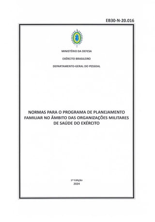 EB30-N-20.016
MINISTÉRIO DA DEFESA
EXÉRCITO BRASILEIRO
DEPARTAMENTO-GERAL DO PESSOAL
NORMAS PARA 0 PROGRAMA DE PLANEJAMENTO
FAMILIAR NO ÂMBITO DAS ORGANIZAÇÕES MILITARES
DE SAÚDE DO EXÉRCITO
12 Edição
2024
 