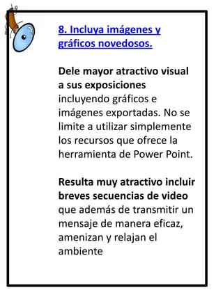 8. Incluya imágenes y
gráficos novedosos.

Dele mayor atractivo visual
a sus exposiciones
incluyendo gráficos e
imágenes exportadas. No se
limite a utilizar simplemente
los recursos que ofrece la
herramienta de Power Point.
Resulta muy atractivo incluir
breves secuencias de video
que además de transmitir un
mensaje de manera eficaz,
amenizan y relajan el
ambiente

 