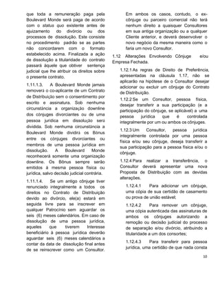 que toda a remuneração paga pela
Boulevard Monde será paga de acordo
com o status quo existente antes de
ajuizamento do divórcio ou dos
processos de dissolução. Este consiste
no procedimento padrão se as partes
não concordarem com o formato
estabelecido acima. Finalizada a ação
de dissolução a titularidade do contrato
passará àquele que obtiver sentença
judicial que lhe atribuir os direitos sobre
o presente contrato.
1.11.1.3. A Boulevard Monde jamais
removerá o co-aplicante de um Contrato
de Distribuição sem o consentimento por
escrito e assinatura. Sob nenhuma
circunstância a organização downline
dos cônjuges divorciantes ou de uma
pessoa jurídica em dissolução será
dividida. Sob nenhuma circunstância a
Boulevard Monde dividirá os Bônus
entre os cônjuges divorciantes ou
membros de uma pessoa jurídica em
dissolução. A Boulevard Monde
reconhecerá somente uma organização
downline. Os Bônus sempre serão
emitidos à mesma pessoa física ou
jurídica, salvo decisão judicial contrária.
1.11.1.4. Se um antigo cônjuge tiver
renunciado integralmente a todos os
direitos no Contrato de Distribuição
devido ao divórcio, ele(a) estará em
seguida livre para se inscrever em
qualquer Patrocínio sem aguardar os
seis (6) meses calendários. Em caso de
dissolução de uma pessoa jurídica,
aqueles que tiverem Interesse
beneficiário à pessoa jurídica deverão
aguardar seis (6) meses calendários a
contar da data de dissolução final antes
de se reinscrever como um Consultor.
Em ambos os casos, contudo, o ex-
cônjuge ou parceiro comercial não terá
nenhum direito a quaisquer Consultores
em sua antiga organização ou a qualquer
Cliente anterior, e deverá desenvolver o
novo negócio da mesma maneira como o
faria um novo Consultor.
1.12 Alterações Envolvendo Cônjuge e/ou
Empresa Fechada.
1.12.1 As regras de Direito de Preferência,
apresentadas na cláusula 1.17, não se
aplicarão na hipótese de o Consultor desejar
adicionar ou excluir um cônjuge do Contrato
de Distribuição.
1.12.2 Se um Consultor, pessoa física,
desejar transferir a sua participação (e a
participação do cônjuge, se aplicável) a uma
pessoa jurídica que é controlada
integralmente por um ou ambos os cônjuges.
1.12.3 Um Consultor, pessoa jurídica
integralmente controlada por uma pessoa
física e/ou seu cônjuge, deseja transferir a
sua participação para a pessoa física e/ou o
cônjuge.
1.12.4 Para realizar a transferência, o
Consultor deverá apresentar uma nova
Proposta de Distribuição com as devidas
alterações.
1.12.4.1 Para adicionar um cônjuge,
uma cópia de sua certidão de casamento
ou prova de união estável;
1.12.4.2 Para remover um cônjuge,
uma cópia autenticada das assinaturas de
ambos os cônjuges autorizando a
remoção ou decisão judicial do processo
de separação e/ou divórcio, atribuindo a
titularidade a um dos consortes;
1.12.4.3 Para transferir para pessoa
jurídica, uma certidão de que nada consta
 