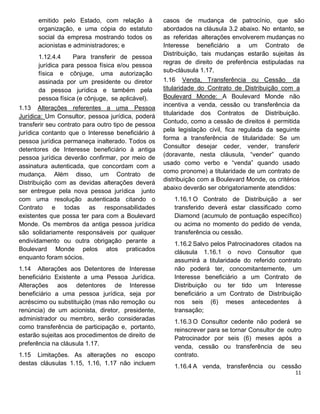 emitido pelo Estado, com relação à
organização, e uma cópia do estatuto
social da empresa mostrando todos os
acionistas e administradores; e
1.12.4.4 Para transferir de pessoa
jurídica para pessoa física e/ou pessoa
física e cônjuge, uma autorização
assinada por um presidente ou diretor
da pessoa jurídica e também pela
pessoa física (e cônjuge, se aplicável).
1.13 Alterações referentes a uma Pessoa
Jurídica: Um Consultor, pessoa jurídica, poderá
transferir seu contrato para outro tipo de pessoa
jurídica contanto que o Interesse beneficiário à
pessoa jurídica permaneça inalterado. Todos os
detentores de Interesse beneficiário à antiga
pessoa jurídica deverão confirmar, por meio de
assinatura autenticada, que concordam com a
mudança. Além disso, um Contrato de
Distribuição com as devidas alterações deverá
ser entregue pela nova pessoa jurídica junto
com uma resolução autenticada citando o
Contrato e todas as responsabilidades
existentes que possa ter para com a Boulevard
Monde. Os membros da antiga pessoa jurídica
são solidariamente responsáveis por qualquer
endividamento ou outra obrigação perante a
Boulevard Monde pelos atos praticados
enquanto foram sócios.
1.14 Alterações aos Detentores de Interesse
beneficiário Existente a uma Pessoa Jurídica.
Alterações aos detentores de Interesse
beneficiário a uma pessoa jurídica, seja por
acréscimo ou substituição (mas não remoção ou
renúncia) de um acionista, diretor, presidente,
administrador ou membro, serão consideradas
como transferência de participação e, portanto,
estarão sujeitas aos procedimentos de direito de
preferência na cláusula 1.17.
1.15 Limitações. As alterações no escopo
destas cláusulas 1.15, 1.16, 1.17 não incluem
casos de mudança de patrocínio, que são
abordados na cláusula 3.2 abaixo. No entanto, se
as referidas alterações envolverem mudanças no
Interesse beneficiário a um Contrato de
Distribuição, tais mudanças estarão sujeitas às
regras de direito de preferência estipuladas na
sub-cláusula 1.17.
1.16 Venda, Transferência ou Cessão da
titularidade do Contrato de Distribuição com a
Boulevard Monde: A Boulevard Monde não
incentiva a venda, cessão ou transferência da
titularidade dos Contratos de Distribuição.
Contudo, como a cessão de direitos é permitida
pela legislação civil, fica regulada da seguinte
forma a transferência de titularidade: Se um
Consultor desejar ceder, vender, transferir
(doravante, nesta cláusula, “vender” quando
usado como verbo e “venda” quando usado
como pronome) a titularidade de um contrato de
distribuição com a Boulevard Monde, os critérios
abaixo deverão ser obrigatoriamente atendidos:
1.16.1 O Contrato de Distribuição a ser
transferido deverá estar classificado como
Diamond (acumulo de pontuação específico)
ou acima no momento do pedido de venda,
transferência ou cessão.
1.16.2 Salvo pelos Patrocinadores citados na
cláusula 1.16.1 o novo Consultor que
assumirá a titularidade do referido contrato
não poderá ter, concomitantemente, um
Interesse beneficiário a um Contrato de
Distribuição ou ter tido um Interesse
beneficiário a um Contrato de Distribuição
nos seis (6) meses antecedentes à
transação;
1.16.3 O Consultor cedente não poderá se
reinscrever para se tornar Consultor de outro
Patrocinador por seis (6) meses após a
venda, cessão ou transferência de seu
contrato.
1.16.4 A venda, transferência ou cessão
 