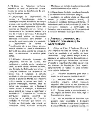 1.17.2 Linha de Patrocínio. Nenhuma
mudança na linha de patrocínio poderá
resultar da venda ou transferência de um
negócio Boulevard Monde.
1.17.3 Aprovação do Departamento de
Normas e Procedimentos. Após a
celebração completa do contrato de compra
e venda e do novo Contrato de Distribuição,
as partes deverão apresentar cópias dos
mesmos ao Departamento de Normas e
Procedimentos da Boulevard Monde para
fins de revisão e aprovação. A Boulevard
Monde poderá solicitar os documentos
adicionais necessários para analisar a
transação entre o comprador e o vendedor.
O Departamento de Normas e
Procedimentos irá, a seu critério, aprovar,
recusar, transferir ou ceder a venda dentro
de três (3) dias úteis a contar da entrega de
todos os documentos necessários pelas
partes.
1.17.4 Vendas Anuláveis; Assunção de
Obrigações; Período de Espera. Na
hipótese de o vendedor vender, transferir ou
ceder, ou tentar vender, transferir ou ceder,
seu Contrato de Distribuição em termos e
condições diferentes dos estipulados na
oferta feita à Empresa, a referida
transferência não produzirá qualquer efeito
perante a Boulevard Monde, que inclusive
poderá cancelar o contrato sem direito a
qualquer indenização. Ademais, caso as
partes não consigam que a Boulevard
Monde aprove a transação, a Boulevard
Monde poderá se recusar a reconhecer a
transferência. O comprador do Contrato de
Distribuição existente assumirá as
obrigações e a posição do Consultor
vendedor. O Consultor que vender seu
Contrato de Distribuição não poderá se
reinscrever como Consultor Boulevard
Monde por um período de pelo menos seis (6)
meses calendários após a venda.
1.18 Alterações ao Contrato. As alterações serão
publicadas em um ou mais meios a seguir:
(1) postagem no website oficial de Boulevard
Monde, (2) correio eletrônico (e-mail), (3)
inclusão em periódicos de Boulevard Monde, (4)
inclusão em pedidos de Produtos ou (5) envio de
mensagens especiais. A continuação do
Patrocínio e/ou a aceitação dos Bônus constituirá
a aceitação de todas e quaisquer alterações.
CLÁUSULA 2. OPERANDO SEU
CONTRATO DE DISTRIBUIÇÃO
INDEPENDENTE
2.1 Código de Ética. A Boulevard Monde é
uma empresa baseada em valores, a qual se
orgulha da qualidade e do caráter de seus
Consultores. O código de ética a seguir auxilia a
assegurar um padrão uniforme de excelência em
toda a sua organização. O Consultor concordará
em adotar a seguinte postura ética ao agir pelo
seu Contrato de Distribuição. Cada aspecto
comportamental do Código de Ética constitui
parte material do Contrato.
2.1.1 Trabalhar ativamente para criar e
preservar uma base de clientes de varejo.
2.1.2 Respeitar todas as pessoas que
encontrar enquanto estiver realizando
negócios relacionados ao seu Contrato de
Distribuição Independente Boulevard Monde.
2.1.3 Sempre pautar o comportamento e
seu negócio de maneira ética, moral, legal e
financeiramente idônea.
2.1.4 Não se envolver em atividades que
possam trazer descrédito à Boulevard
Monde, a qualquer diretor ou empregado da
Boulevard Monde, a seu próprio negócio, ou
 