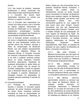 tributos.
2.2.2 Seu horário de trabalho, despesas
profissionais e planos comerciais não
serão determinados pela Boulevard Monde,
e o Consultor não deverá fazer
declarações impressas ou verbais que
afirmem ou sugiram o contrário.
2.2.3 O Consultor será responsável por
cumprir com todas as leis e com o Contrato
ao realizar negócios relacionados ao
Contrato de Distribuição ou na aquisição,
recebimento, armazenagem, revenda,
distribuição ou divulgação dos Produtos ou
oportunidades da Boulevard Monde.
2.2.4 O Consultor também concorda em
ser única e integralmente responsável por
todas as suas declarações verbais e/ou
escritas acerca dos Produtos, serviços e
Plano de compensação da Boulevard
Monde, que não estejam expressamente
contidas nos Materiais Oficiais da
Boulevard Monde. O Consultor concorda
em indenizar a Boulevard Monde e isentá-
la de toda e qualquer sentença judicial,
danos ou outras despesas, incluindo
honorários advocatícios, resultantes de
quaisquer declarações ou ações feitas por
ele e que estejam fora do escopo do
Contrato, assegurado o direito de regresso
caso a Boulevard Monde seja condenada
ou obrigada a suportar diretamente a
obrigação imposta. As disposições da
presente cláusula subsistirão à rescisão do
Contrato.
2.3 Concorrência Desleal
2.3.1 Proibição de Recrutamento
Durante o Contrato. O Consultor poderá
participar de outras iniciativas comerciais
de venda direta, marketing multinível,
marketing de rede ou oportunidades de
marketing (conjuntamente, “Marketing de
Rede”), desde que não concorrentes com os
produtos Boulevard Monde. Entretanto, o
Consultor não poderá, direta ou
indiretamente, recrutar ou tentar recrutar
outros Consultores ou Clientes da Boulevard
Monde para qualquer negócio de Marketing
de Rede, exceto aqueles que tenham sido
Patrocinados diretos. Isso inclui
recrutamento genérico na sua página de
rede social, caso seus “amigos” incluam
Consultores que não são pessoalmente
Patrocinados pelo Consultor. Também inclui
a simples menção de sua participação em
outro negócio de Marketing de Rede. Se
participar de outro negócio de Marketing de
Rede, o Consultor concorda em realizar
negócios relacionados ao Contrato de
Distribuição Boulevard Monde
separadamente. Além disso, na hipótese de
participar de outro negócio de Marketing de
Rede, o Consultor concorda em:
2.3.1.1 Não exibir Produtos e
Materiais Promocionais que não sejam da
Boulevard Monde em conjunto com, ou no
mesmo local que Produtos ou Materiais
Promocionais da Boulevard Monde;
2.3.1.2 Não oferecer nenhum
programa, oportunidade, produto ou
serviço que não seja da Boulevard Monde
em conjunto com a oportunidade ou
Produtos Boulevard Monde para Clientes
ou Consultores potenciais ou existentes;
2.3.1.3 Não oferecer nenhuma
oportunidade, produtos ou serviços que
não sejam da Boulevard Monde em
qualquer reunião, seminário ou
convenção relacionado à Boulevard
Monde, ou no prazo de uma hora ou raio
de dois quilômetros do evento Boulevard
Monde. Se a reunião da Boulevard Monde
for realizada por telefone ou na Internet,
 