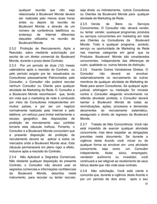 qualquer reunião que não seja
relacionada à Boulevard Monde deverá
ser realizada pelo menos duas horas
antes ou depois da reunião da
Boulevard Monde, e através de um
número de conferência telefônica ou
endereço de Internet diferentes
daqueles utilizados na reunião da
Boulevard Monde.
2.3.2 Proibição de Recrutamento. Após a
Rescisão, salvo mediante autorização por
escrito de um diretor comercial da Boulevard
Monde, durante o prazo deste Contrato.
2.3.3 Por um período de doze (12) meses
calendários após a rescisão do Contrato, ou
pelo período exigido por lei, ressalvados os
Consultores pessoalmente Patrocinados pelo
Consultor, o Consultor não poderá recrutar
nenhum Consultor ou Cliente para qualquer
atividade de Marketing de Rede. O Consultor e
a Boulevard Monde reconhecem que, tendo
em vista que o marketing de rede é conduzido
por meio de Consultores independentes em
muitos países, e por ser um negócio
normalmente realizado pela Internet e pelo
telefone, um esforço para limitar estritamente o
escopo geográfico das disposições de
proibição de recrutamento aqui contidas
tornaria esta cláusula ineficaz. Portanto, o
Consultor e a Boulevard Monde concordam que
a presente disposição de proibição de
recrutamento deverá se aplicar a todos os
mercados onde a Boulevard Monde atue. Esta
cláusula permanecerá em pleno vigor e efeito,
inclusive após a rescisão do Contrato.
2.3.4 Não Aplicável a Segredos Comerciais.
Não obstante qualquer disposição do presente
Contrato, o Consultor não deverá usar os
segredos comerciais e informações confidenciais
da Boulevard Monde, descritos neste
instrumento, para recrutar ou tentar recrutar,
seja direta ou indiretamente, outros Consultores
ou Clientes da Boulevard Monde para qualquer
atividade de Marketing de Rede.
2.3.5 Venda de Bens ou Serviços
Concorrentes. O Consultor não deverá vender,
ou tentar vender, quaisquer programas, produtos
ou serviços concorrentes em marketing em rede
aos Clientes ou Consultores da Boulevard
Monde. Todo e qualquer programa, produto,
serviço ou oportunidade de Marketing de Rede
nas mesmas categorias em geral que os
Produtos Boulevard Monde são considerados
concorrentes, independente das diferenças de
custo, qualidade ou outros fatores de distinção.
2.3.6 Visando Outros Vendedores Diretos. O
Consultor não deverá se envolver
sistematicamente no recrutamento de outros
membros de qualquer atividade de Marketing de
Rede para serem Consultores. Se qualquer ação
judicial, arbitragem ou mediação for iniciada
contra o Consultor alegando envolvimento na
referida atividade proibida, o Consultor deverá
isentar a Boulevard Monde de todas as
reivindicações, ações, processos e demandas
decorrentes do recrutamento sistemático,
assegurado o direito de regresso da Boulevard
Monde.
2.3.7 Tratado de Não Concorrência. Você não
está impedido de exercer qualquer atividade
concorrente, mas deve respeitar as obrigações
previstas neste documento. Se durante a
vigência deste Acordo você iniciar ou de
qualquer forma se envolver em uma atividade
concorrente, seja como um Consultor
independente, titular, sócio, empregado,
vendedor autônomo ou investidor, você
continuará a ser elegível ao recebimento de seus
bônus desde que não viole esse contrato.
2.3.8 Não solicitação. Você está ciente e
concorda que, durante a vigência deste Acordo e
por um período de dois anos após o seu
 