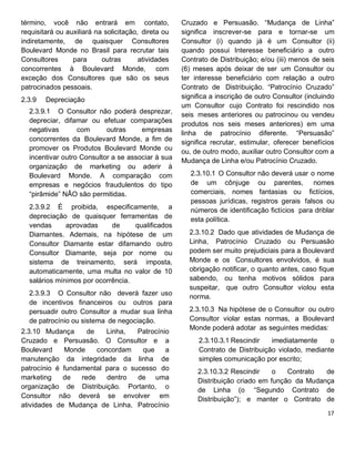 término, você não entrará em contato,
requisitará ou auxiliará na solicitação, direta ou
indiretamente, de quaisquer Consultores
Boulevard Monde no Brasil para recrutar tais
Consultores para outras atividades
concorrentes à Boulevard Monde, com
exceção dos Consultores que são os seus
patrocinados pessoais.
2.3.9 Depreciação
2.3.9.1 O Consultor não poderá desprezar,
depreciar, difamar ou efetuar comparações
negativas com outras empresas
concorrentes da Boulevard Monde, a fim de
promover os Produtos Boulevard Monde ou
incentivar outro Consultor a se associar à sua
organização de marketing ou aderir à
Boulevard Monde. A comparação com
empresas e negócios fraudulentos do tipo
“pirâmide” NÃO são permitidas.
2.3.9.2 É proibida, especificamente, a
depreciação de quaisquer ferramentas de
vendas aprovadas de qualificados
Diamantes. Ademais, na hipótese de um
Consultor Diamante estar difamando outro
Consultor Diamante, seja por nome ou
sistema de treinamento, será imposta,
automaticamente, uma multa no valor de 10
salários mínimos por ocorrência.
2.3.9.3 O Consultor não deverá fazer uso
de incentivos financeiros ou outros para
persuadir outro Consultor a mudar sua linha
de patrocínio ou sistema de negociação.
2.3.10 Mudança de Linha, Patrocínio
Cruzado e Persuasão. O Consultor e a
Boulevard Monde concordam que a
manutenção da integridade da linha de
patrocínio é fundamental para o sucesso do
marketing de rede dentro de uma
organização de Distribuição. Portanto, o
Consultor não deverá se envolver em
atividades de Mudança de Linha, Patrocínio
Cruzado e Persuasão. “Mudança de Linha”
significa inscrever-se para e tornar-se um
Consultor (i) quando já é um Consultor (ii)
quando possui Interesse beneficiário a outro
Contrato de Distribuição; e/ou (iii) menos de seis
(6) meses após deixar de ser um Consultor ou
ter interesse beneficiário com relação a outro
Contrato de Distribuição. “Patrocínio Cruzado”
significa a inscrição de outro Consultor (incluindo
um Consultor cujo Contrato foi rescindido nos
seis meses anteriores ou patrocinou ou vendeu
produtos nos seis meses anteriores) em uma
linha de patrocínio diferente. “Persuasão”
significa recrutar, estimular, oferecer benefícios
ou, de outro modo, auxiliar outro Consultor com a
Mudança de Linha e/ou Patrocínio Cruzado.
2.3.10.1 O Consultor não deverá usar o nome
de um cônjuge ou parentes, nomes
comerciais, nomes fantasias ou fictícios,
pessoas jurídicas, registros gerais falsos ou
números de identificação fictícios para driblar
esta política.
2.3.10.2 Dado que atividades de Mudança de
Linha, Patrocínio Cruzado ou Persuasão
podem ser muito prejudiciais para a Boulevard
Monde e os Consultores envolvidos, é sua
obrigação notificar, o quanto antes, caso fique
sabendo, ou tenha motivos sólidos para
suspeitar, que outro Consultor violou esta
norma.
2.3.10.3 Na hipótese de o Consultor ou outro
Consultor violar estas normas, a Boulevard
Monde poderá adotar as seguintes medidas:
2.3.10.3.1 Rescindir imediatamente o
Contrato de Distribuição violado, mediante
simples comunicação por escrito;
2.3.10.3.2 Rescindir o Contrato de
Distribuição criado em função da Mudança
de Linha (o “Segundo Contrato de
Distribuição”); e manter o Contrato de
 