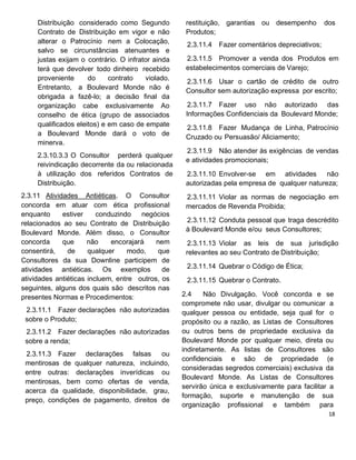 Distribuição considerado como Segundo
Contrato de Distribuição em vigor e não
alterar o Patrocínio nem a Colocação,
salvo se circunstâncias atenuantes e
justas exijam o contrário. O infrator ainda
terá que devolver todo dinheiro recebido
proveniente do contrato violado.
Entretanto, a Boulevard Monde não é
obrigada a fazê-lo; a decisão final da
organização cabe exclusivamente Ao
conselho de ética (grupo de associados
qualificados eleitos) e em caso de empate
a Boulevard Monde dará o voto de
minerva.
2.3.10.3.3 O Consultor perderá qualquer
reivindicação decorrente da ou relacionada
à utilização dos referidos Contratos de
Distribuição.
2.3.11 Atividades Antiéticas. O Consultor
concorda em atuar com ética profissional
enquanto estiver conduzindo negócios
relacionados ao seu Contrato de Distribuição
Boulevard Monde. Além disso, o Consultor
concorda que não encorajará nem
consentirá, de qualquer modo, que
Consultores da sua Downline participem de
atividades antiéticas. Os exemplos de
atividades antiéticas incluem, entre outros, os
seguintes, alguns dos quais são descritos nas
presentes Normas e Procedimentos:
2.3.11.1 Fazer declarações não autorizadas
sobre o Produto;
2.3.11.2 Fazer declarações não autorizadas
sobre a renda;
2.3.11.3 Fazer declarações falsas ou
mentirosas de qualquer natureza, incluindo,
entre outras: declarações inverídicas ou
mentirosas, bem como ofertas de venda,
acerca da qualidade, disponibilidade, grau,
preço, condições de pagamento, direitos de
restituição, garantias ou desempenho dos
Produtos;
2.3.11.4 Fazer comentários depreciativos;
2.3.11.5 Promover a venda dos Produtos em
estabelecimentos comerciais de Varejo;
2.3.11.6 Usar o cartão de crédito de outro
Consultor sem autorização expressa por escrito;
2.3.11.7 Fazer uso não autorizado das
Informações Confidenciais da Boulevard Monde;
2.3.11.8 Fazer Mudança de Linha, Patrocínio
Cruzado ou Persuasão/ Aliciamento;
2.3.11.9 Não atender às exigências de vendas
e atividades promocionais;
2.3.11.10 Envolver-se em atividades não
autorizadas pela empresa de qualquer natureza;
2.3.11.11 Violar as normas de negociação em
mercados de Revenda Proibida;
2.3.11.12 Conduta pessoal que traga descrédito
à Boulevard Monde e/ou seus Consultores;
2.3.11.13 Violar as leis de sua jurisdição
relevantes ao seu Contrato de Distribuição;
2.3.11.14 Quebrar o Código de Ética;
2.3.11.15 Quebrar o Contrato.
2.4 Não Divulgação. Você concorda e se
compromete não usar, divulgar ou comunicar a
qualquer pessoa ou entidade, seja qual for o
propósito ou a razão, as Listas de Consultores
ou outros bens de propriedade exclusiva da
Boulevard Monde por qualquer meio, direta ou
indiretamente. As listas de Consultores são
confidenciais e são de propriedade (e
consideradas segredos comerciais) exclusiva da
Boulevard Monde. As Listas de Consultores
servirão única e exclusivamente para facilitar a
formação, suporte e manutenção de sua
organização profissional e também para
 