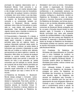 promoção de negócios relacionados com a
Boulevard Monde. Você concorda e se
compromete, ainda, em manter absoluto sigilo
e não divulgar nenhuma Lista de Consultores
ou parte dela, de qualquer maneira, a terceiros
o entidade, bem como limitar o uso das listas
de Consultores apenas para desenvolvimento
do negócio da Boulevard Monde. Você
concorda e se compromete também em
devolver à Boulevard Monde, quando
solicitado, toda a lista de Consultores ou parte
dela ou suas cópias, sob qualquer forma
reproduzida. Esta disposição permanecerá
vigente mesmo após a rescisão ou término do
presente Acordo, em caráter perene.
2.5 Executividade e Separação. É o desejo e
intenção das partes que as disposições desta
seção sejam impostas à extensão máxima
permitida pelas leis em vigência. Assim, se
qualquer disposição particular desta seção for
julgada inválida ou ineficaz, as partes desde já
concordam que somente a disposição ou parte
dela tida por inválida ou ineficaz será alterada,
permanecendo em plena vigência o restante do
dispositivo. Além disso, se o escopo de qualquer
restrição ou acordo contido nesta seção for
demasiado amplo para permitir a execução da
mesma em toda a sua extensão, as partes
concordam que tal restrição ou acordo deverá
ser cumprido até ao limite máximo permitido por
Lei. Os termos, condições e obrigações da
presente seção sobrevirão ao fim do presente
Acordo qualquer que seja o motivo do fim do
Acordo.
2.6 Relatórios de Atividades. A Boulevard
Monde deseja proteger o Consultor, outros
Consultores e a si própria de concorrência
desleal e inapropriada. Para tanto, permite o
acesso e a visualização do seu Relatório de
Downline através do Escritório Virtual. O
Relatório de Downline e demais relatórios de
atividades (conjuntamente, os “Relatórios de
Atividades”), bem como os nomes, informações
de contato e organização de Consultores
contidos nos mesmos, constituem informações
confidenciais e de propriedade exclusiva da
Boulevard Monde. A Boulevard Monde elaborou,
compilou, configurou e, atualmente, mantém os
Relatórios de Atividades à custa de tempo,
esforços e recursos financeiros consideráveis.
Os Relatórios de Atividades, nas formas atuais e
futuras e com as devidas alterações periódicas,
constituem ativos exclusivos e segredos
comerciais de Boulevard Monde protegidos por
lei, os quais o Consultor deverá manter no mais
absoluto sigilo. O Consultor e a Boulevard
Monde concordam que, salvo pelo presente
contrato de confidencialidade e não divulgação,
o Consultor não teria acesso aos Relatórios de
Atividades. É reservado a Boulevard Monde o
direito de divulgar os Relatórios de Atividades e
informações contidas nos mesmos, assim como
as demais informações de Distribuição mantidas
pela Boulevard Monde.
2.6.1 Finalidade. Os Relatórios de
Atividades são disponibilizados ao Consultor
com a única finalidade de auxiliá-lo no
trabalho com a organização downline para
conduzir os negócios Boulevard Monde. O
Consultor poderá utilizar os Relatórios de
Atividades para auxiliar, motivar e treinar sua
organização downline.
2.6.2 Utilização limitada. O acesso do
Consultor aos Relatórios de Atividades é
protegido por senha. Os Relatórios de
Atividades são fornecidos ao Consultor no
mais absoluto sigilo. Os Relatórios não
deverão ser divulgados pelo Consultor a
terceiros ou utilizados para fins que não o
desempenho de suas obrigações relativas ao
Contrato e para o benefício da Empresa,
sem o consentimento prévio e escrito da
Boulevard Monde. Qualquer utilização ou
 