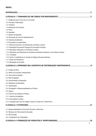 ÍNDICE
INTRODUÇÃO.......................................................................................................................................................5
CLÁUSULA 1. TORNANDO-SE UM CONSULTOR INDEPENDENTE...................................................................5
1.1 Exigências para Tornar-se um Consultor.
1.2 Inscrição e Aprovação.
1.3 Território.
1.4 Benefícios do Consultor.
1.5 Prazo
1.6 Rescisão.
1.7 Efeitos da Rescisão.
1.8 Devolução da Taxa de Cadastramento
1.9 Interesse beneficiário.
1.10 Sucessão e Incapacidade.
1.11 Efeitos do Divórcio e da Dissolução de Pessoa Jurídica.
1.12 Alterações Envolvendo Cônjuge e/ou Empresa Fechada
1.13 Alterações referentes a uma Pessoa Jurídica
1.14 Alterações aos Detentores de Interesse beneficiário Existente a uma Pessoa Jurídica
1.15 Limitações
1.16 Venda, Transferência ou Cessão do Negócio Boulevard Monde.
1.17 Direito de Preferência.
1.18 Alterações ao Contrato.
CLÁUSULA 2. OPERANDO SEU CONTRATO DE DISTRIBUIÇÃO INDEPENDENTE ........................................ 12
2.1 Código de Ética.
2.2 Status de Consultor Independente.
2.3 Concorrência Desleal
2.4 Não Divulgação
2.5 Executividade e Separação
2.6 Relatórios de Atividades.
2.7 Identificação.
2.8 Embalagem e Responsabilidade por Produto
2.9 Seguro.
2.10 Informe de Infrações à Política.
2.11 Visitas às Instalações.
2.12 Informações Corretas
2.13 Liberação para Uso de Imagem, Áudio ou Vídeo e/ou Testemunho.
CLÁUSULA 3. PATROCÍNIO................................................................................................................................21
3.1 Responsabilidades do Consultor Durante o Patrocínio
3.2 Mudança de Patrocinador/Colocação.
3.3 Re-Inscrição.
3.4 Transferência de Titularidade
CLÁUSULA 4. PROMOÇÃO DE PRODUTOS E OPORTUNIDADES.........................................................................22
 