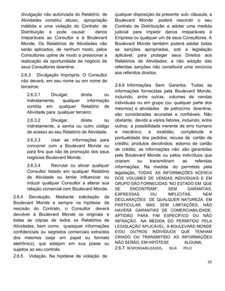 divulgação não autorizada do Relatório de
Atividades constitui abuso, apropriação
indébita e uma violação do Contrato de
Distribuição e pode causar danos
irreparáveis ao Consultor e à Boulevard
Monde. Os Relatórios de Atividades não
serão aplicados, de nenhum modo, pelos
Consultores upline de modo a pressionar a
realização da oportunidade de negócio de
seus Consultores downline.
2.6.3 Divulgação Imprópria. O Consultor
não deverá, em seu nome ou em nome de
terceiros:
2.6.3.1 Divulgar, direta ou
indiretamente, qualquer informação
contida em qualquer Relatório de
Atividade para qualquer terceiro;
2.6.3.2 Divulgar, direta ou
indiretamente, a senha ou outro código
de acesso ao seu Relatório de Atividade;
2.6.3.3 Usar as informações para
concorrer com a Boulevard Monde ou
para fins que não de promoção dos seus
negócios Boulevard Monde;
2.6.3.4 Recrutar ou aliciar qualquer
Consultor listado em qualquer Relatório
de Atividade ou tentar influenciar ou
induzir qualquer Consultor a alterar sua
relação comercial com Boulevard Monde.
2.6.4 Devolução. Mediante solicitação de
Boulevard Monde e sempre na hipótese de
rescisão do Contrato, o Consultor deverá
devolver à Boulevard Monde os originais e
todas as cópias de todos os Relatórios de
Atividades, bem como quaisquer informações
confidenciais ou segredos comerciais extraídos
dos mesmos (seja em papel ou formato
eletrônico), que estejam em sua posse ou
sujeitos ao seu controle.
2.6.5 Violação. Na hipótese de violação de
qualquer disposição da presente sub- cláusula, a
Boulevard Monde poderá rescindir o seu
Contrato de Distribuição e adotar uma medida
judicial para impedir danos irreparáveis à
Empresa ou qualquer um de seus Consultores. A
Boulevard Monde também poderá adotar todas
as sanções apropriadas, sob a legislação
aplicável, para proteger seus Direitos aos
Relatórios de Atividades; a não adoção das
referidas sanções não constituirá uma renúncia
aos referidos direitos.
2.6.6 Informações Sem Garantia. Todas as
informações fornecidas pela Boulevard Monde,
incluindo, entre outras, volumes de vendas
individuais ou em grupo (ou qualquer parte dos
mesmos) e atividades de patrocínio downline,
são consideradas acuradas e confiáveis. Não
obstante, devido a vários fatores, incluindo, entre
outros, a possibilidade inerente de erro humano
e mecânico; a exatidão, completude e
pontualidade dos pedidos; recusa de cartão de
crédito; produtos devolvidos; estorno de cartão
de crédito; as informações não são garantidas
pela Boulevard Monde ou pelos indivíduos que
criaram ou transmitiram as referidas
informações. Na medida do permitido pela
legislação, TODAS AS INFORMAÇÕES ACERCA
DOS VOLUMES DE VENDAS INDIVIDUAIS E EM
GRUPO SÃO FORNECIDAS “NO ESTADO EM QUE
SE ENCONTRAM”, SEM GARANTIAS,
EXPRESSAS OU IMPLÍCITAS, NEM
DECLARAÇÕES DE QUALQUER NATUREZA. EM
PARTICULAR, MAS SEM LIMITAÇÕES, NÃO
HAVERÁ GARANTIAS DE COMERCIABILIDADE,
APTIDÃO PARA FIM ESPECÍFICO OU NÃO
INFRAÇÃO. NA MEDIDA DO PERMITIDO PELA
LEGISLAÇÃO APLICÁVEL, A BOULEVARD MONDE
E/OU OUTROS INDIVÍDUOS QUE TENHAM
CRIADO OU TRANSMITIDO AS INFORMAÇÕES
NÃO SERÃO, EM HIPÓTESE ALGUMA,
2.6.7 RESPONSABILIZADOS, SEJA PELO
 