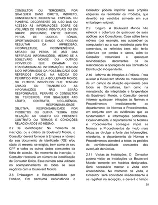 CONSULTOR OU TERCEIROS, POR
QUALQUER DANO DIRETO, INDIRETO,
CONSEQUENTE, INCIDENTAL, ESPECIAL OU
PUNITIVO, DECORRENTE DO USO DAS OU
ACESSO ÀS INFORMAÇÕES SOBRE OS
VOLUMES DE VENDAS INDIVIDUAIS OU EM
GRUPO (INCLUINDO, ENTRE OUTROS,
PERDA DE LUCROS, BÔNUS,
OPORTUNIDADES E DANOS QUE POSSAM
RESULTAR DA IMPRECISÃO,
INCOMPLETUDE, INCONVENIÊNCIA,
ATRASO OU PERDA DE USO DAS
REFERIDAS INFORMAÇÕES), MESMO SE A
BOULEVARD MONDE OU OUTROS
INDIVÍDUOS QUE CRIARAM OU
TRANSMITIRAM AS INFORMAÇÕES TENHAM
SIDO INFORMADOS DA POSSIBILIDADE DOS
REFERIDOS DANOS. NA MEDIDA DO
PERMITIDO POR LEI, A BOULEVARD MONDE
OU OUTROS INDIVÍDUOS QUE TENHAM
CRIADO OU TRANSMITIDO AS
INFORMAÇÕES NÃO SERÃO
RESPONSÁVEIS, PERANTE O CONSULTOR
OU TERCEIROS, POR QUALQUER ATO
ILÍCITO, CONTRATO, NEGLIGÊNCIA,
RESPONSABILIDADE
OBJETIVA, RESPONSABILIDADE POR
PRODUTOS OU OUTRA TEORIA COM
RELAÇÃO AO OBJETO DO PRESENTE
CONTRATO OU TERMOS E CONDIÇÕES
RELACIONADOS AO MESMO.
2.7 Da Identificação: No momento da
inscrição, ou a critério da Boulevard Monde, o
Consultor deverá fornecer à Empresa o número
do seu documento de identidade (RG) e/ou
cópia do mesmo, se exigido, bem como de seu
CPF e todos os outros dados constantes da
ficha de adesão. No momento da inscrição, o
Consultor receberá um número de identificação
de Consultor Único. Esse número será utilizado
no acompanhamento de todos os seus
negócios com a Boulevard Monde.
2.8 Embalagem e Responsabilidade por
Produto. Em nenhuma circunstância o
Consultor poderá imprimir suas próprias
etiquetas ou reembalar os Produtos, que
deverão ser vendidos somente em sua
embalagem original.
2.9 Seguro. A Boulevard Monde não
estende a cobertura de quaisquer de suas
apólices aos Consultores. Caso utilize bens
móveis (por exemplo, seu automóvel ou
computador) ou a sua residência para fins
comerciais, os referidos bens não terão
cobertura por perdas e danos, além do
Consultor renunciará a quaisquer
reivindicações decorrentes da ou
relacionadas à operação do seu Contrato de
Distribuição independente.
2.10 Informe de Infrações à Política. Para
auxiliar a Boulevard Monde na manutenção
de um campo de atuação equivalente para
todos os Consultores, bem como na
manutenção da integridade e longevidade
da Boulevard Monde, o Consultor deverá
informar quaisquer infrações às Normas e
Procedimentos imediatamente ao
departamento de Normas e Procedimentos,
em conjunto com as evidências que as
fundamentam e informações pertinentes.
Ocasionalmente, o departamento de Normas
e Procedimentos consegue impor as
Normas e Procedimentos de modo mais
eficaz ao divulgar a fonte das informações;
entretanto, o departamento de Normas e
Procedimentos atenderá a todos os pedidos
de confidencialidade constantes das
eventuais denúncias.
2.11 Visitas às Instalações. O Consultor
poderá visitar as instalações da Boulevard
Monde somente em horários designados.
Será necessário marcar a visita com
antecedência. No momento da visita, o
Consultor será convidado imediatamente a
se registrar na recepção, e deverá o tempo
 