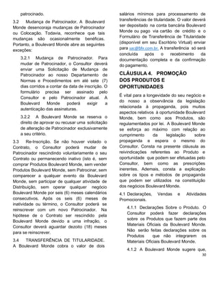 patrocinado.
3.2 Mudança de Patrocinador. A Boulevard
Monde desencoraja mudanças de Patrocinador
ou Colocação. Todavia, reconhece que tais
mudanças são ocasionalmente benéficas.
Portanto, a Boulevard Monde abre as seguintes
exceções:
3.2.1 Mudança de Patrocinador. Para
mudar de Patrocinador, o Consultor deverá
enviar uma Solicitação de Mudança de
Patrocinador ao nosso Departamento de
Normas e Procedimentos em até sete (7)
dias corridos a contar da data de inscrição. O
formulário precisa ser assinado pelo
Consultor e pelo Patrocinador atual. A
Boulevard Monde poderá exigir a
autenticação das assinaturas.
3.2.2 A Boulevard Monde se reserva o
direito de aprovar ou recusar uma solicitação
de alteração de Patrocinador exclusivamente
a seu critério.
3.3 Re-Inscrição. Se não houver violado o
Contrato, o Consultor poderá mudar de
Patrocinador rescindindo voluntariamente o seu
Contrato ou permanecendo inativo (isto é, sem
comprar Produtos Boulevard Monde, sem vender
Produtos Boulevard Monde, sem Patrocinar, sem
comparecer a qualquer evento da Boulevard
Monde, sem participar de qualquer atividade de
Distribuição, sem operar qualquer negócio
Boulevard Monde por seis (6) meses calendários
consecutivos. Após os seis (6) meses de
inatividade ou término, o Consultor poderá se
reinscrever com um novo Patrocinador. Na
hipótese de o Contrato ser rescindido pela
Boulevard Monde devido a uma infração, o
Consultor deverá aguardar dezoito (18) meses
para se reinscrever.
3.4 TRANSFERÊNCIA DE TITULARIDADE.
A Boulevard Monde cobra o valor de dois
salários mínimos para processamento de
transferências de titularidade. O valor deverá
ser depositado na conta bancária Boulevard
Monde ou pago via cartão de crédito e o
Formulário de Transferência de Titularidade
(disponível em seu Escritório Virtual) enviar
para sac@blv.com.br. A transferência só será
concluída após o recebimento da
documentação completa e da confirmação
do pagamento.
CLÁUSULA 4. PROMOÇÃO
DOS PRODUTOS E
OPORTUNIDADES
É vital para a longevidade do seu negócio e
do nosso a observância da legislação
relacionada à propaganda, pois muitos
aspectos relativos à oportunidade Boulevard
Monde, bem como aos Produtos, são
regulamentados por lei. A Boulevard Monde
se esforça ao máximo com relação ao
cumprimento da legislação sobre
propaganda e espera o mesmo do
Consultor. Consta na presente cláusula as
reivindicações referentes ao Produto e
oportunidade que podem ser efetuadas pelo
Consultor, bem como as prescrições
inerentes. Ademais, consta a explicação
sobre os tipos e métodos de propaganda
que podem ser utilizados na constituição
dos negócios Boulevard Monde.
4.1 Declarações, Vendas e Atividades
Promocionais.
4.1.1 Declarações Sobre o Produto. O
Consultor poderá fazer declarações
sobre os Produtos que fazem parte dos
Materiais Oficiais da Boulevard Monde.
Não serão feitas declarações sobre os
Produtos que não integrarem os
Materiais Oficiais Boulevard Monde.
4.1.2 A Boulevard Monde sugere que,
 