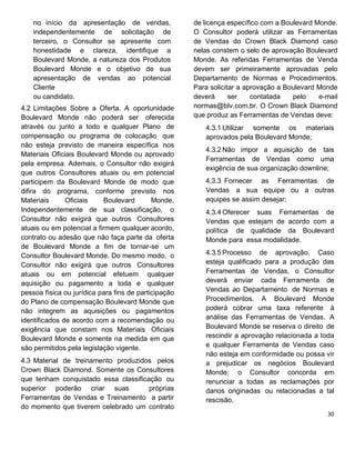 no início da apresentação de vendas,
independentemente de solicitação de
terceiro, o Consultor se apresente com
honestidade e clareza, identifique a
Boulevard Monde, a natureza dos Produtos
Boulevard Monde e o objetivo de sua
apresentação de vendas ao potencial
Cliente
ou candidato.
4.2 Limitações Sobre a Oferta. A oportunidade
Boulevard Monde não poderá ser oferecida
através ou junto a todo e qualquer Plano de
compensação ou programa de colocação que
não esteja previsto de maneira específica nos
Materiais Oficiais Boulevard Monde ou aprovado
pela empresa. Ademais, o Consultor não exigirá
que outros Consultores atuais ou em potencial
participem da Boulevard Monde de modo que
difira do programa, conforme previsto nos
Materiais Oficiais Boulevard Monde.
Independentemente de sua classificação, o
Consultor não exigirá que outros Consultores
atuais ou em potencial a firmem qualquer acordo,
contrato ou adesão que não faça parte da oferta
de Boulevard Monde a fim de tornar-se um
Consultor Boulevard Monde. Do mesmo modo, o
Consultor não exigirá que outros Consultores
atuais ou em potencial efetuem qualquer
aquisição ou pagamento a toda e qualquer
pessoa física ou jurídica para fins de participação
do Plano de compensação Boulevard Monde que
não integrem as aquisições ou pagamentos
identificados de acordo com a recomendação ou
exigência que constam nos Materiais Oficiais
Boulevard Monde e somente na medida em que
são permitidos pela legislação vigente.
4.3 Material de treinamento produzidos pelos
Crown Black Diamond. Somente os Consultores
que tenham conquistado essa classificação ou
superior poderão criar suas próprias
Ferramentas de Vendas e Treinamento a partir
do momento que tiverem celebrado um contrato
de licença específico com a Boulevard Monde.
O Consultor poderá utilizar as Ferramentas
de Vendas do Crown Black Diamond caso
nelas constem o selo de aprovação Boulevard
Monde. As referidas Ferramentas de Venda
devem ser primeiramente aprovadas pelo
Departamento de Normas e Procedimentos.
Para solicitar a aprovação a Boulevard Monde
deverá ser contatada pelo e-mail
normas@blv.com.br. O Crown Black Diamond
que produz as Ferramentas de Vendas deve:
4.3.1 Utilizar somente os materiais
aprovados pela Boulevard Monde;
4.3.2 Não impor a aquisição de tais
Ferramentas de Vendas como uma
exigência de sua organização downline;
4.3.3 Fornecer as Ferramentas de
Vendas a sua equipe ou a outras
equipes se assim desejar;
4.3.4 Oferecer suas Ferramentas de
Vendas que estejam de acordo com a
política de qualidade da Boulevard
Monde para essa modalidade.
4.3.5 Processo de aprovação. Caso
esteja qualificado para a produção das
Ferramentas de Vendas, o Consultor
deverá enviar cada Ferramenta de
Vendas ao Departamento de Normas e
Procedimentos. A Boulevard Monde
poderá cobrar uma taxa referente à
análise das Ferramentas de Vendas. A
Boulevard Monde se reserva o direito de
rescindir a aprovação relacionada a toda
e qualquer Ferramenta de Vendas caso
não esteja em conformidade ou possa vir
a prejudicar os negócios Boulevard
Monde; o Consultor concorda em
renunciar a todas as reclamações por
danos originadas ou relacionadas a tal
rescisão.
 