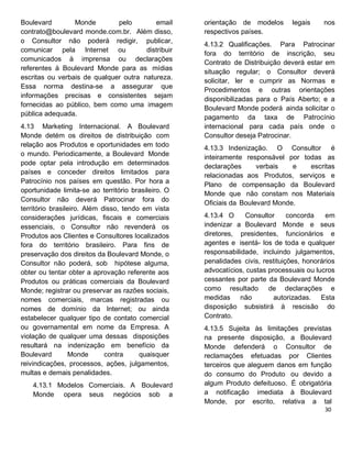 Boulevard Monde pelo email
contrato@boulevard monde.com.br. Além disso,
o Consultor não poderá redigir, publicar,
comunicar pela Internet ou distribuir
comunicados à imprensa ou declarações
referentes à Boulevard Monde para as mídias
escritas ou verbais de qualquer outra natureza.
Essa norma destina-se a assegurar que
informações precisas e consistentes sejam
fornecidas ao público, bem como uma imagem
pública adequada.
4.13 Marketing Internacional. A Boulevard
Monde detém os direitos de distribuição com
relação aos Produtos e oportunidades em todo
o mundo. Periodicamente, a Boulevard Monde
pode optar pela introdução em determinados
países e conceder direitos limitados para
Patrocínio nos países em questão. Por hora a
oportunidade limita-se ao território brasileiro. O
Consultor não deverá Patrocinar fora do
território brasileiro. Além disso, tendo em vista
considerações jurídicas, fiscais e comerciais
essenciais, o Consultor não revenderá os
Produtos aos Clientes e Consultores localizados
fora do território brasileiro. Para fins de
preservação dos direitos da Boulevard Monde, o
Consultor não poderá, sob hipótese alguma,
obter ou tentar obter a aprovação referente aos
Produtos ou práticas comerciais da Boulevard
Monde; registrar ou preservar as razões sociais,
nomes comerciais, marcas registradas ou
nomes de domínio da Internet; ou ainda
estabelecer qualquer tipo de contato comercial
ou governamental em nome da Empresa. A
violação de qualquer uma dessas disposições
resultará na indenização em benefício da
Boulevard Monde contra quaisquer
reivindicações, processos, ações, julgamentos,
multas e demais penalidades.
4.13.1 Modelos Comerciais. A Boulevard
Monde opera seus negócios sob a
orientação de modelos legais nos
respectivos países.
4.13.2 Qualificações. Para Patrocinar
fora do território de inscrição, seu
Contrato de Distribuição deverá estar em
situação regular; o Consultor deverá
solicitar, ler e cumprir as Normas e
Procedimentos e outras orientações
disponibilizadas para o País Aberto; e a
Boulevard Monde poderá ainda solicitar o
pagamento da taxa de Patrocínio
internacional para cada país onde o
Consultor deseja Patrocinar.
4.13.3 Indenização. O Consultor é
inteiramente responsável por todas as
declarações verbais e escritas
relacionadas aos Produtos, serviços e
Plano de compensação da Boulevard
Monde que não constam nos Materiais
Oficiais da Boulevard Monde.
4.13.4 O Consultor concorda em
indenizar a Boulevard Monde e seus
diretores, presidentes, funcionários e
agentes e isentá- los de toda e qualquer
responsabilidade, incluindo julgamentos,
penalidades civis, restituições, honorários
advocatícios, custas processuais ou lucros
cessantes por parte da Boulevard Monde
como resultado de declarações e
medidas não autorizadas. Esta
disposição subsistirá à rescisão do
Contrato.
4.13.5 Sujeita às limitações previstas
na presente disposição, a Boulevard
Monde defenderá o Consultor de
reclamações efetuadas por Clientes
terceiros que aleguem danos em função
do consumo do Produto ou devido a
algum Produto defeituoso. É obrigatória
a notificação imediata à Boulevard
Monde, por escrito, relativa a tal
 
