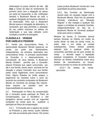 reclamação no prazo máximo de três (3)
dias a contar da data do recebimento do
primeiro aviso com a alegação de danos
por parte do requerente; a não notificação
isentará a Boulevard Monde de toda e
qualquer obrigação da Empresa referente a
tal reclamação. Para que a Boulevard
Monde exerça a obrigação de defendê-lo, é
necessário que seja permitida a utilização
de seu critério exclusivo na defesa da
reclamação e que seja utilizada como
condição a escolha do advogado.
CLÁUSULA 5. VENDAS
POR VAREJO E PEDIDOS
5.1. Venda aos consumidores finais. A
oportunidade Boulevard Monde baseia-se na
venda, por parte dos Distribuidores
Independentes, de produtos destinados aos
consumidores finais. A principal oportunidade
do Consultor é o desenvolvimento e
manutenção de seus clientes. A Boulevard
Monde também permite que o Consultor
adquira Produtos que sejam consumidos por
ele e sua família, sendo assim, somente em tal
situação o próprio Consultor e/ou sua família
serão vistos legalmente como consumidores
finais. Alguns Estados da União exigem o
pagamento de impostos sobre o lucro de
revenda dos produtos comprados da Boulevard
Monde no momento da entrega dos mesmo.
Esse imposto, se cobrado, será de
responsabilidade do associado.
5.2. Participação no Plano de compensação.
Se o Consultor quiser participar do Plano de
Compensações, que é facultativo e não
obrigatório, deverá cumprir com as seguintes
condições de venda para se qualificar a
participar ao Plano de compensação:
5.2.1. O Consultor tem o objetivo de vender
os Produtos a, pelo menos, quatro Clientes
por mês acumulando pelo menos 130 pontos
(cada produto Boulevard monde tem uma
quantidade de pontos associada).
5.2.2. Seu Contrato de Distribuição
deverá estar em situação regular com a
Boulevard Monde. Para fins do presente
Contrato, entende-se por “Situação
Regular” a não violação a qualquer das
regras e condições do presente Contrato,
independentemente do fato de a
Boulevard Monde ter fornecido qualquer
aviso para sanar a violação.
Recibos de Venda. O Consultor deverá
sempre fornecer ao Cliente um recibo de
venda oficial na data da venda inicial, ou
antes, dela e em todas as vendas
subsequentes. Esses recibos poderão
estipular todo e qualquer direito do
consumidor permitido por lei para vendas de
varejo e deverão seguir a legislação
estadual competente. O Consultor deverá
informar ao Cliente verbalmente sobre seus
direitos de cancelamento, se houver,
conforme previsto no recibo de venda oficial.
5.2.2.1. Os recibos de venda
aprovados
 