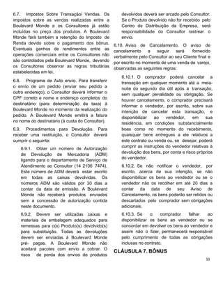 6.7. Impostos Sobre Transação/ Vendas. Os
impostos sobre as vendas realizadas entre a
Boulevard Monde e os Consultores já estão
incluídas no preço dos produtos. A Boulevard
Monde fará também a retenção do Imposto de
Renda devido sobre o pagamento dos bônus.
Eventuais ganhos de rendimentos entre as
operações comerciais entre os Consultores não
são controlados pela Boulevard Monde, devendo
os Consultores observar as regras tributárias
estabelecidas em lei.
6.8. Programa de Auto envio. Para transferir
o envio de um pedido (enviar seu pedido a
outro endereço), o Consultor deverá informar o
CPF correto e nome e endereço completos do
destinatário (para determinação da taxa) à
Boulevard Monde no momento da realização do
pedido. A Boulevard Monde emitirá a fatura
no nome do destinatário (à custa do Consultor).
6.9. Procedimentos para Devolução. Para
receber uma restituição, o Consultor deverá
cumprir o seguinte:
6.9.1. Obter um número de Autorização
de Devolução de Mercadoria (ADM)
ligando para o departamento de Serviço de
Atendimento ao Consultor (14 2106 7474).
Este número de ADM deverá estar escrito
em todas as caixas devolvidas. Os
números ADM são válidos por 30 dias a
contar da data de emissão. A Boulevard
Monde não receberá produtos enviados
sem a concessão de autorização contida
neste documento.
6.9.2. Devem ser utilizadas caixas e
materiais de embalagem adequados para
remessas para o(s) Produto(s) devolvido(s)
para substituição. Todas as devoluções
devem ser enviadas à Boulevard Monde
pré- pagas. A Boulevard Monde não
aceitará pacotes com envio a cobrar. O
risco de perda dos envios de produtos
devolvidos deverá ser arcado pelo Consultor.
Se o Produto devolvido não for recebido pelo
Centro de Distribuição da Empresa, será
responsabilidade do Consultor rastrear o
envio.
6.10. Aviso de Cancelamento. O aviso de
cancelamento a seguir será fornecido
verbalmente pelo Consultor ao seu Cliente final e
por escrito no momento de uma venda de varejo,
observadas as seguintes regras:
6.10.1. O comprador poderá cancelar a
transação em qualquer momento até a meia-
noite do segundo dia útil após a transação,
sem qualquer penalidade ou obrigação. Se
houver cancelamento, o comprador precisará
informar o vendedor, por escrito, sobre sua
intenção de cancelar esta transação, e
disponibilizar ao vendedor, em sua
residência, em condições substancialmente
boas como no momento do recebimento,
quaisquer bens entregues a ele relativos a
este contrato ou venda ou, se desejar, poderá
cumprir as instruções do vendedor relativas à
devolução dos bens, por conta e risco próprios
do vendedor.
6.10.2. Se não notificar o vendedor, por
escrito, acerca de sua intenção, se não
disponibilizar os bens ao vendedor ou se o
vendedor não os recolher em até 20 dias a
contar da data de seu Aviso de
Cancelamento, os bens poderão ser retidos ou
descartados pelo comprador sem obrigações
adicionais.
6.10.3. Se o comprador falhar ao
disponibilizar os bens ao vendedor ou se
concordar em devolver os bens ao vendedor e
assim não o fizer, permanecerá responsável
pelo cumprimento de todas as obrigações
inclusas no contrato.
CLÁUSULA 7. BÔNUS
 