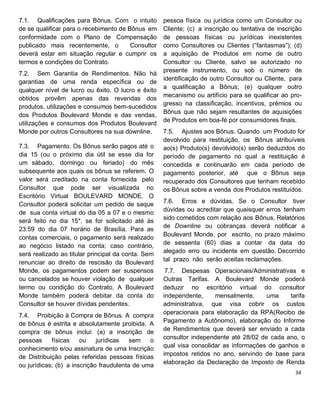 7.1. Qualificações para Bônus. Com o intuito
de se qualificar para o recebimento de Bônus em
conformidade com o Plano de Compensação
publicado mais recentemente, o Consultor
deverá estar em situação regular e cumprir os
termos e condições do Contrato.
7.2. Sem Garantia de Rendimentos. Não há
garantias de uma renda específica ou de
qualquer nível de lucro ou êxito. O lucro e êxito
obtidos provêm apenas das revendas dos
produtos, utilizações e consumos bem-sucedidos
dos Produtos Boulevard Monde e das vendas,
utilizações e consumos dos Produtos Boulevard
Monde por outros Consultores na sua downline.
7.3. Pagamento. Os Bônus serão pagos até o
dia 15 (ou o próximo dia útil se esse dia for
um sábado, domingo ou feriado) do mês
subsequente aos quais os bônus se referem. O
valor será creditado na conta fornecida pelo
Consultor que pode ser visualizada no
Escritório Virtual BOULEVARD MONDE. O
Consultor poderá solicitar um pedido de saque
de sua conta virtual do dia 05 a 07 e o mesmo
será feito no dia 15*, se for solicitado até ás
23:59 do dia 07 horário de Brasília. Para as
contas comerciais, o pagamento será realizado
ao negócio listado na conta; caso contrário,
será realizado ao titular principal da conta. Sem
renunciar ao direito de rescisão da Boulevard
Monde, os pagamentos podem ser suspensos
ou cancelados se houver violação de qualquer
termo ou condição do Contrato. A Boulevard
Monde também poderá debitar da conta do
Consultor se houver dívidas pendentes.
7.4. Proibição à Compra de Bônus. A compra
de bônus é estrita e absolutamente proibida. A
compra de bônus inclui: (a) a inscrição de
pessoas físicas ou jurídicas sem o
conhecimento e/ou assinatura de uma Inscrição
de Distribuição pelas referidas pessoas físicas
ou jurídicas; (b) a inscrição fraudulenta de uma
pessoa física ou jurídica como um Consultor ou
Cliente; (c) a inscrição ou tentativa de inscrição
de pessoas físicas ou jurídicas inexistentes
como Consultores ou Clientes (“fantasmas”); (d)
a aquisição de Produtos em nome de outro
Consultor ou Cliente, salvo se autorizado no
presente instrumento, ou sob o número de
identificação de outro Consultor ou Cliente, para
a qualificação a Bônus; (e) qualquer outro
mecanismo ou artifício para se qualificar ao pro-
gresso na classificação, incentivos, prêmios ou
Bônus que não sejam resultantes de aquisições
de Produtos em boa-fé por consumidores finais.
7.5. Ajustes aos Bônus. Quando um Produto for
devolvido para restituição, os Bônus atribuíveis
ao(s) Produto(s) devolvido(s) serão deduzidos do
período de pagamento no qual a restituição é
concedida e continuarão em cada período de
pagamento posterior, até que o Bônus seja
recuperado dos Consultores que tenham recebido
os Bônus sobre a venda dos Produtos restituídos.
7.6. Erros e dúvidas. Se o Consultor tiver
dúvidas ou acreditar que quaisquer erros tenham
sido cometidos com relação aos Bônus, Relatórios
de Downline ou cobranças deverá notificar a
Boulevard Monde, por escrito, no prazo máximo
de sessenta (60) dias a contar da data do
alegado erro ou incidente em questão. Decorrido
tal prazo não serão aceitas reclamações.
7.7. Despesas Operacionais/Administrativas e
Outras Tarifas. A Boulevard Monde poderá
deduzir no escritório virtual do consultor
independente, mensalmente, uma tarifa
administrativa, que visa cobrir os custos
operacionais para elaboração da RPA(Recibo de
Pagamento a Autônomo), elaboração do Informe
de Rendimentos que deverá ser enviado a cada
consultor independente até 28/02 de cada ano, o
qual visa consolidar as informações de ganhos e
impostos retidos no ano, servindo de base para
elaboração da Declaração de Imposto de Renda
 