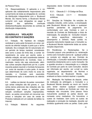 da Pessoa Física.
7.8. Responsabilidade. O aplicante e o co-
aplicante são solidariamente responsáveis pelo
cumprimento de todas as obrigações do contrato
de distribuição independente com a Boulevard
Monde. Da mesma forma, a Boulevard Monde
cumprirá com suas obrigações ao pagar a
qualquer dos aplicantes eventuais
direitos/bonificações decorrentes do contrato de
distribuição independente.
CLÁUSULA 8. VIOLAÇÃO
DO CONTRATO E SANÇÕES
8.1. Violação. Na hipótese de violação
contratual a outra parte fornecerá um aviso por
escrito da referida violação à parte que a tenha
realizado. Se a violação não for solucionada em
um período de tempo razoável, considerado
este como o prazo de trinta dias, a contar do
recebimento do aviso por escrito sobre a
referida violação, ela será considerada material
e um inadimplemento do Contrato. Caso o
inadimple- mento não seja solucionado, além
das outras sanções disponíveis por lei, a parte
inocente poderá rescindir o Contrato fornecendo
um aviso de rescisão à outra parte. A menos
que determinado de outro modo no aviso de
rescisão, o Contrato será rescindido
imediatamente após o recebimento do referido
aviso.
8.2. Leilões na internet. As partes concordam
que certas violações são tão graves, e que
certos danos potenciais das violações são tão
irreparáveis, que avisos e períodos para
solução constituem sanções inapropriadas.
Assim, as partes concordam em renunciar aos
avisos e soluções em caso de venda de
Produtos realizada em um website de leilões na
Internet.
8.3. Violação Material. As seguintes
disposições deste Contrato são consideradas
materiais:
8.3.1. Cláusula 2.1 - O Código de Ética.
8.3.2. Cláusula 2.3.11 - Atividades
antiéticas.
8.4. Sanções às Violações. As sanções às
violações incluirão, entre outras, a encampação
pela Boulevard Monde de todas e quaisquer
quantias pendentes de pagamento em
conformidade com este Contrato e com a
rescisão do Contrato de Distribuição a título de
indenização. As sanções do Consultor incluem
os danos específicos relacionados a
desempenho e dinheiro. Nada contido no
presente instrumento impede que o Consultor ou
a Boulevard Monde implemente todas as outras
sanções disponíveis.
8.5. Pendências e Reclamações. Se o
Consultor possuir uma pendência ou reclamação
contra outro Consultor acerca de qualquer prática
ou conduta em relação ao seu Contrato de
Distribuição, o Consultor reclamante deverá tentar
resolvê-los diretamente com o outro Consultor. Se
a questão envolver a interpretação ou a violação
do Contrato por parte do outro Consultor, deverá
ser informada por escrito, por e-mail ou carta
registrada, ao departamento de Normas e
Procedimentos da Boulevard Monde, que
analisará os fatos e tentará resolver a questão.
8.6. Mediação. Na hipótese de disputa, antes
da instituição da arbitragem, o Consultor e a
Boulevard Monde deverão se reunir em boa-fé
para tentar resolver qualquer controvérsia
resultante ou relativa ao Contrato por meio de
mediação não vinculante. Uma pessoa física
mutuamente aceitável às partes deverá ser
nomeada como mediadora. Os honorários e
custos do mediador, bem como os custos de
realização e condução da mediação, deverão ser
divididos igualmente entre as partes. Cada parte
 