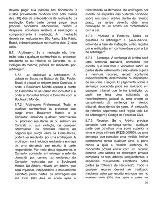 deverá pagar sua parcela dos honorários e
custos previamente divididos com pelo menos
dez (10) dias de antecedência da realização da
mediação. Cada parte deverá pagar seus
próprios honorários advocatícios, custos e
despesas individuais relativos à realização e
comparecimento à mediação. A mediação
deverá ser realizada em São Paulo, São Paulo,
Brasil, e deverá perdurar no máximo dois (2) dias
úteis.
8.7. Arbitragem. Se a mediação não tiver
êxito, toda e qualquer controvérsia ou processo
resultante de ou relativo ao Contrato, ou à
violação do mesmo, poderá ser resolvido por
arbitragem.
8.7.1. Lei Aplicável e Arbitragem. A
cidade de Bauru no Estado de São Paulo,
Brasil, é o local de origem deste Contrato, é
onde a Boulevard Monde aceitou a oferta
do Candidato de se tornar um Consultor e é
onde o Consultor firmou o Contrato com a
Boulevard Monde.
8.7.2. Arbitragem Preferencial. Toda e
qualquer controvérsia ou processo que
surgir entre Boulevard Monde e o
Consultor, incluindo qualquer controvérsia
ou processo resultante de ou relativo ao
Contrato ou sua violação, ou qualquer
controvérsia ou processo relativo ao
negócio que surgir entre os Consultores,
poderá ser resolvido por uma arbitragem. A
arbitragem será iniciada mediante a entrega
de uma demanda por escrito à parte
respondente. Por meio deste documento, o
Consultor consente em entregar a referida
demanda por correio ao endereço do
Consultor registrado com a Boulevard
Monde. Do Árbitro. Haverá um árbitro, que
será imparcial, independente e mutuamente
escolhido pelas partes da arbitragem em
até trinta (30) dias de prazo após o
recebimento da demanda de arbitragem por
escrito. Se as partes não puderem decidir-se
sobre um único árbitro dentro do referido
prazo, as partes deverão obter uma
nomeação de um árbitro em conformidade
com a Lei.
8.7.3. Processo e Poderes. Todas as
questões de arbitragem e pré-audiência,
incluindo a fase de instrução, serão regidas
por e realizadas em conformidade com a Lei
de Arbitragem.
8.7.4. Sentença. A sentença do árbitro será
uma sentença razoável, concedida por
escrito, que será final e vinculante sobre as
partes deste instrumento e não estará sujeita
a nenhum recurso, exceto conforme
especificamente determinado na disposição
de recursos a seguir. O julgamento sobre a
sentença concedida pode ser realizado em
qualquer tribunal que tenha jurisdição, ou
pode ser feita uma solicitação de
reconhecimento judicial ou uma ordem de
cumprimento da sentença ao referido
tribunal, dependendo do caso. A execução
do referido julgamento será regida pela Lei
de Arbitragem e Código de Processo Civil.
8.7.5. Recurso. Se o Árbitro precisar
conceder uma sentença contra qualquer
parte que constitua uma soma superior a
vinte e cinco mil reais (R$25.000,00), ou uma
sentença que constitua uma medida liminar
permanente contra qualquer parte, a parte
contra a qual a referida sentença foi
concedida poderá entrar com um recurso
perante uma câmara de arbitragem privada
composta de três árbitros independentes e
imparciais mutuamente escolhidos pelas
partes (a “Câmara de Recursos”). Todo e
qualquer recurso deverá ser realizado
mediante aviso por escrito entregue em no
máximo trinta (30) dias após a parte ter
 
