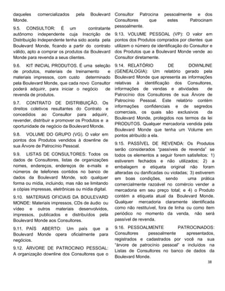 daqueles comercializados pela Boulevard
Monde.
9.5. CONSULTOR: É um contratante
autônomo independente cuja Inscrição de
Distribuição Independente tenha sido aceita pela
Boulevard Monde, ficando a partir do contrato
válido, apto a comprar os produtos da Boulevard
Monde para revenda a seus clientes.
9.6. KIT INICIAL PRODUTOS. É uma seleção
de produtos, materiais de treinamento e
materiais impressos, com custo determinado
pela Boulevard Monde, que cada novo Consultor
poderá adquirir, para iniciar o negócio de
revenda de produtos.
9.7. CONTRATO DE DISTRIBUIÇÃO. Os
direitos coletivos resultantes do Contrato e
concedidos ao Consultor para adquirir,
revender, distribuir e promover os Produtos e a
oportunidade de negócio da Boulevard Monde.
9.8. VOLUME DO GRUPO (VG). O valor em
pontos dos Produtos vendidos à downline de
sua Árvore de Patrocínio Pessoal.
9.9. LISTAS DE CONSULTORES: Todos os
dados de Consultores, listas de organizações
nomes, endereços, endereços de e-mails e
números de telefones contidos no banco de
dados da Boulevard Monde, sob qualquer
forma ou mídia, incluindo, mas não se limitando
a cópias impressas, eletrônicas ou mídia digital.
9.10. MATERIAIS OFICIAIS DA BOULEVARD
MONDE: Materiais impressos, CDs de áudio ou
vídeo e outros materiais desenvolvidos,
impressos, publicados e distribuídos pela
Boulevard Monde aos Consultores.
9.11. PAÍS ABERTO: Um país que a
Boulevard Monde opera oficialmente para
negócios.
9.12. ÁRVORE DE PATROCINIO PESSOAL:
A organização downline dos Consultores que o
Consultor Patrocina pessoalmente e dos
Consultores que estes Patrocinam
pessoalmente.
9.13. VOLUME PESSOAL (VP): O valor em
pontos dos Produtos comprados por clientes que
utilizem o número de identificação do Consultor e
dos Produtos que a Boulevard Monde vende ao
Consultor diretamente.
9.14. RELATÓRIO DE DOWNLINE
(GENEALOGIA): Um relatório gerado pela
Boulevard Monde que apresenta as informações
relativas à identificação dos Consultores,
informações de vendas e atividades de
Patrocínio dos Consultores de sua Árvore de
Patrocínio Pessoal. Este relatório contém
informações confidenciais e de segredos
comerciais, os quais são exclusivos da
Boulevard Monde, protegidos nos termos da lei
PRODUTOS. Qualquer mercadoria vendida pela
Boulevard Monde que tenha um Volume em
pontos atribuído a ela.
9.15. PASSÍVEL DE REVENDA: Os Produtos
serão considerados “passíveis de revenda” se
todos os elementos a seguir forem satisfeitos: 1)
estiverem fechados e não utilizados; 2) a
embalagem e etiqueta original não foram
alteradas ou danificadas ou violadas; 3) estiverem
em boas condições, sendo uma prática
comercialmente razoável no comércio vender a
mercadoria em seu preço total; e 4) o Produto
contém a etiqueta atual da Boulevard Monde.
Qualquer mercadoria claramente identificada
como não restituível, fora de linha ou como item
periódico no momento da venda, não será
passível de revenda.
9.16. PESSOALMENTE PATROCINADOS:
Consultores pessoalmente apresentados,
registrados e cadastrados por você na sua
“árvore de patrocínio pessoal” e incluídos na
Listas de Consultores no banco de dados da
Boulevard Monde.
 
