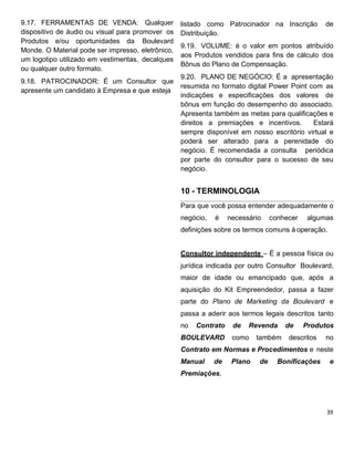 9.17. FERRAMENTAS DE VENDA: Qualquer
dispositivo de áudio ou visual para promover os
Produtos e/ou oportunidades da Boulevard
Monde. O Material pode ser impresso, eletrônico,
um logotipo utilizado em vestimentas, decalques
ou qualquer outro formato.
9.18. PATROCINADOR: É um Consultor que
apresente um candidato à Empresa e que esteja
listado como Patrocinador na Inscrição de
Distribuição.
9.19. VOLUME: é o valor em pontos atribuído
aos Produtos vendidos para fins de cálculo dos
Bônus do Plano de Compensação.
9.20. PLANO DE NEGÓCIO: É a apresentação
resumida no formato digital Power Point com as
indicações e especificações dos valores de
bônus em função do desempenho do associado.
Apresenta também as metas para qualificações e
direitos a premiações e incentivos. Estará
sempre disponível em nosso escritório virtual e
poderá ser alterado para a perenidade do
negócio. É recomendada a consulta periódica
por parte do consultor para o sucesso de seu
negócio.
10 - TERMINOLOGIA
Para que você possa entender adequadamente o
negócio, é necessário conhecer algumas
definições sobre os termos comuns à operação.
Consultor independente – É a pessoa física ou
jurídica indicada por outro Consultor Boulevard,
maior de idade ou emancipado que, após a
aquisição do Kit Empreendedor, passa a fazer
parte do Plano de Marketing da Boulevard e
passa a aderir aos termos legais descritos tanto
no Contrato de Revenda de Produtos
BOULEVARD como também descritos no
Contrato em Normas e Procedimentos e neste
Manual de Plano de Bonificações e
Premiações.
 