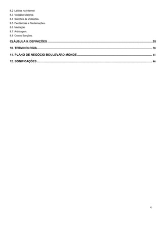 8.2 Leilões na Internet
8.3 Violação Material.
8.4 Sanções às Violações.
8.5 Pendências e Reclamações.
8.6 Mediação
8.7 Arbitragem.
8.8 Outras Sanções.
CLÁUSULA 9. DEFINIÇÕES.................................................................................................................................35
10. TERMINOLOGIA................................................................................................................................................................... 38
11. PLANO DE NEGÓCIO BOULEVARD MONDE.......................................................................................................... 41
12. BONIFICAÇÕES................................................................................................................................................................... 46
 