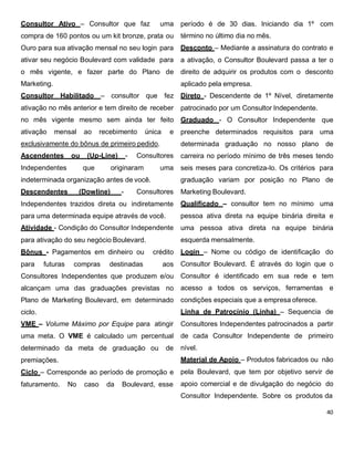 Consultor Ativo – Consultor que faz uma
compra de 160 pontos ou um kit bronze, prata ou
Ouro para sua ativação mensal no seu login para
ativar seu negócio Boulevard com validade para
o mês vigente, e fazer parte do Plano de
Marketing.
Consultor Habilitado – consultor que fez
ativação no mês anterior e tem direito de receber
no mês vigente mesmo sem ainda ter feito
ativação mensal ao recebimento única e
exclusivamente do bônus de primeiro pedido.
Ascendentes ou (Up-Line) - Consultores
Independentes que originaram uma
indeterminada organização antes de você.
Descendentes (Dowline) - Consultores
Independentes trazidos direta ou indiretamente
para uma determinada equipe através de você.
Atividade - Condição do Consultor Independente
para ativação do seu negócio Boulevard.
Bônus - Pagamentos em dinheiro ou crédito
para futuras compras destinadas aos
Consultores Independentes que produzem e/ou
alcançam uma das graduações previstas no
Plano de Marketing Boulevard, em determinado
ciclo.
VME – Volume Máximo por Equipe para atingir
uma meta. O VME é calculado um percentual
determinado da meta de graduação ou de
premiações.
Ciclo – Corresponde ao período de promoção e
faturamento. No caso da Boulevard, esse
período é de 30 dias. Iniciando dia 1º com
término no último dia no mês.
Desconto – Mediante a assinatura do contrato e
a ativação, o Consultor Boulevard passa a ter o
direito de adquirir os produtos com o desconto
aplicado pela empresa.
Direto - Descendente de 1º Nível, diretamente
patrocinado por um Consultor Independente.
Graduado - O Consultor Independente que
preenche determinados requisitos para uma
determinada graduação no nosso plano de
carreira no período mínimo de três meses tendo
seis meses para concretiza-lo. Os critérios para
graduação variam por posição no Plano de
Marketing Boulevard.
Qualificado – consultor tem no mínimo uma
pessoa ativa direta na equipe binária direita e
uma pessoa ativa direta na equipe binária
esquerda mensalmente.
Login – Nome ou código de identificação do
Consultor Boulevard. É através do login que o
Consultor é identificado em sua rede e tem
acesso a todos os serviços, ferramentas e
condições especiais que a empresa oferece.
Linha de Patrocínio (Linha) – Sequencia de
Consultores Independentes patrocinados a partir
de cada Consultor Independente de primeiro
nível.
Material de Apoio – Produtos fabricados ou não
pela Boulevard, que tem por objetivo servir de
apoio comercial e de divulgação do negócio do
Consultor Independente. Sobre os produtos da
 
