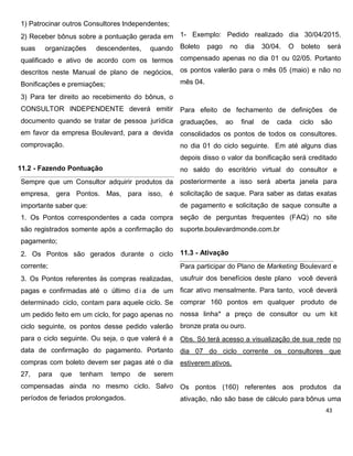1) Patrocinar outros Consultores Independentes;
2) Receber bônus sobre a pontuação gerada em
suas organizações descendentes, quando
qualificado e ativo de acordo com os termos
descritos neste Manual de plano de negócios,
Bonificações e premiações;
3) Para ter direito ao recebimento do bônus, o
CONSULTOR INDEPENDENTE deverá emitir
documento quando se tratar de pessoa jurídica
em favor da empresa Boulevard, para a devida
comprovação.
11.2 - Fazendo Pontuação
Sempre que um Consultor adquirir produtos da
empresa, gera Pontos. Mas, para isso, é
importante saber que:
1. Os Pontos correspondentes a cada compra
são registrados somente após a confirmação do
pagamento;
2. Os Pontos são gerados durante o ciclo
corrente;
3. Os Pontos referentes às compras realizadas,
pagas e confirmadas até o último d i a de um
determinado ciclo, contam para aquele ciclo. Se
um pedido feito em um ciclo, for pago apenas no
ciclo seguinte, os pontos desse pedido valerão
para o ciclo seguinte. Ou seja, o que valerá é a
data de confirmação do pagamento. Portanto
compras com boleto devem ser pagas até o dia
27, para que tenham tempo de serem
compensadas ainda no mesmo ciclo. Salvo
períodos de feriados prolongados.
1- Exemplo: Pedido realizado dia 30/04/2015.
Boleto pago no dia 30/04. O boleto será
compensado apenas no dia 01 ou 02/05. Portanto
os pontos valerão para o mês 05 (maio) e não no
mês 04.
Para efeito de fechamento de definições de
graduações, ao final de cada ciclo são
consolidados os pontos de todos os consultores.
no dia 01 do ciclo seguinte. Em até alguns dias
depois disso o valor da bonificação será creditado
no saldo do escritório virtual do consultor e
posteriormente a isso será aberta janela para
solicitação de saque. Para saber as datas exatas
de pagamento e solicitação de saque consulte a
seção de perguntas frequentes (FAQ) no site
suporte.boulevardmonde.com.br
11.3 - Ativação
Para participar do Plano de Marketing Boulevard e
usufruir dos benefícios deste plano você deverá
ficar ativo mensalmente. Para tanto, você deverá
comprar 160 pontos em qualquer produto de
nossa linha* a preço de consultor ou um kit
bronze prata ou ouro.
Obs. Só terá acesso a visualização de sua rede no
dia 07 do ciclo corrente os consultores que
estiverem ativos.
Os pontos (160) referentes aos produtos da
ativação, não são base de cálculo para bônus uma
 