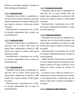 produtos em condições especiais e participe do
Plano de Negócios da Boulevard.
11.4.2 - Graduação Elite
está ativo, tem no mínimo 2.000 (dois mil) pontos
de grupo obedecendo ao critério de VME de 60%
que é igual no máximo á 1.200 pontos máximo
por equipe.
de consultor Independente Elite no palco nos
eventos Boulevard.
11.4.3 - Graduação Safira
está ativo, tem no mínimo 5.000 (cinco mil)
pontos totais e obedecendo ao critério de VME
de 60% que é igual a no máximo 3.000 pontos
máximo por equipe.
de consultor Independente Safira, no palco do
evento Boulevard.
11.4.4 - Graduação Rubi
está ativo, tem no mínimo 15.000 (quinze mil)
pontos totais e obedecendo ao critério de VME
de 60% que é igual no máximo á 9.000 pontos
por equipe.
de consultor Independente Rubi, no palco do
evento Boulevard.
11.4.5 - Graduação Esmeralda
está ativo, tem no mínimo 30.000 (trinta mil)
pontos totais e obedecendo ao critério de VME
de 50% que é igual no máximo á 15.000 pontos
por equipe.
de consultor Independente Esmeralda no palco
do evento Boulevard.
11.4.6 - Graduação Diamond
está ativo, tem no mínimo 50.000 (cinquenta mil)
pontos totais e obedecendo ao critério de VME
de 50% que é igual no máximo á 25.000 pontos
por equipe.
Reconhecimento: é reconhecido com um PIN
de consultor Independente Diamond, no palco do
evento Boulevard.
em 3 de 6 meses e passa a ser anual para quem
gradua 6 meses de 12 para os próximos anos.(
trata-se do mesmo cruzeiro de acumulo de
pontos.)
O prêmio é para o titular do contrato com o
cônjuge caso o mesmo não tenha outro contrato,
e ou co aplicante sócio, e deverá estar ativo em
todos os ciclos entre o período da graduação e
da viagem.
11.4.7 - Graduação a Blue Diamond
 