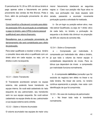 O percentual de 10, 20 ou 30% do bônus binário é
pago apenas sobre o faturamento em pontos
proveniente das vendas de Kits Bronze, Prata e
Ouro, além da pontuação proveniente do ativo
mensal.
Como benefício a Boulevard concede para efeito
de graduação 50% da pontuação já contabilizada
e paga no binário. para (VPQ) (volume pessoal
qualificável) sem retorno financeiro.
Ressaltamos que a pontuação proveniente de
derramamento não será contabilizada para efeito
de graduação.
Para estar qualificado a receber o bônus binário
o consultor deve esta ativo e qualificado com um
direto ativo em cada equipe, ou seja, um na
direita e outro na esquerda.
12.3.1 – Sobre Transbordo:
O Transbordo acontecerá sempre na equipe
externa, não podendo haver transbordo na
equipe interna. Se você está cadastrado do lado
esquerdo do seu patrocinador, seu transbordo
será na sua equipe esquerda. Se você estiver
cadastrado na equipe direita do seu patrocinador
a sua equipe externa será a direita.
12.3.2 – Sobre o Volume Acumulado
O volume acumulado nas equipes de maior e/ou
menor faturamento obedecerá as seguintes
regras: a - Caso sua posição não fique ativa no
mês, sua pontuação nas duas equipes será
zerada, passando a acumular novamente
pontuação quando a atividade for realizada.
b - Se um login ou posição estiver ativo, mas
não estiver Qualificada, ou seja, ter 1 direto ativo
de cada lado, no binário, a pontuação da
esquerda e da direita irão diminuir na proporção
de 50% do volume do corrente mês.
12.3.4 – Sobre a Compressão:
a – Compressão por inatividade. A
compressão por inatividade não afeta o binário,
já que todo o volume da menor equipe é
contabilizado idependente de níveis. Para os
bônus que dependem de níveis a compressão
por inatividade funciona normalmente.
b - A compressão definitiva (consultor que foi
excluído do negócio) tem efeito no linear e na
rede binária. No linear ele some, no binário
continua aparecendo a posição, mas vazia com
identificação de que foi comprimida.
12.3.5 – No caso de mudança de patrocinador.
a - No linear toda rede é transferida
normalmente.
 