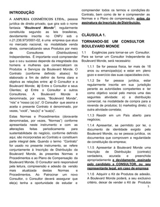 INTRODUÇÃO
A AMPURIA COSMÉTICOS LTDA., pessoa
jurídica de direito privado, que gira sob o nome
fantasia “Boulevard Monde”, regularmente
constituída segundo as leis brasileiras,
devidamente inscrita no CNPJ sob o
n.21.236.973/0001-02, é uma empresa que atua
no mercado nacional, na modalidade venda
direta, comercializando seus Produtos por meio
de Consultores (Distribuidores)
Independentes. É importante você compreender
que o seu sucesso depende da integridade dos
homens e mulheres que comercializam os
Produtos e Serviços da Boulevard Monde. O
Contrato (conforme definido abaixo) foi
elaborado a fim de definir de forma clara e
objetiva as relações entre: a) O Consultor e a
Boulevard Monde; b) Entre o Consultor e seus
Clientes; c) Entre o Consultor e outros
Consultores. A Boulevard Monde é
denominada, por vezes, “Boulevard Monde”,
“nós” e “nosso (a) (s)”. O Consultor que assina e
aceita o presente Contrato é denominado, por
vezes, “você”, “seu(s)” e “sua(s)”.
Estas Normas e Procedimentos (doravante
denominadas, por vezes, “Normas”) conforme
apresentada neste instrumento e com as
alterações feitas periodicamente para
sustentabilidade do negócio, conforme definido
aqui, são incorporadas ao Contrato e constituem
parte integral dele. Quando o termo “Contrato”
for usado no presente instrumento, se refere
conjuntamente à Inscrição de Distribuição da
Boulevard Monde, às presentes Normas e
Procedimentos e ao Plano de Compensação da
Boulevard Monde. O Consultor será responsável
pela leitura, compreensão e adesão da versão
mais atualizada destas Normas e
Procedimentos. Ao Patrocinar um novo
Consultor, o Consultor deverá assegurar que
ele(a) tenha a oportunidade de estudar e
compreender todos os termos e condições do
Contrato, bem como de ler e compreender as
Normas e o Plano de compensação, antes da
assinatura da Inscrição de Distribuição.
CLÁUSULA 1.
TORNANDO-SE UM CONSULTOR
BOULEVARD MONDE
1.1 Exigências para tornar-se um Consultor.
Para se tornar um Consultor Independente da
Boulevard Monde, será necessário:
1.1.1 Se for pessoa física, ter mais de 18
anos ou emancipado(a) e estar em pleno
gozo e exercício das suas capacidades civis;
1.1.2 Se for pessoa jurídica, estar
regularmente inscrita em sua jurisdição
perante as autoridades competentes e ter
como objetivo social pelo menos uma das
seguintes atividade: a) a distribuição
comercial, na modalidade de compra para a
revenda de produtos; b) marketing direto; c)
outra atividade correlata;
1.1.3 Residir em um País aberto para
negócios;
1.1.4 Apresentar, se permitido por lei, o
documento de identidade exigido pela
Boulevard Monde, ou se pessoa jurídica, os
documentos que comprovem a regularidade
de constituição da empresa;
1.1.5 Apresentar à Boulevard Monde uma
Inscrição de Distribuição (contrato)
verdadeira, acurada e preenchida
apropriadamente e devidamente assinada
pelo candidato a CONSULTOR, ou seu
representante legal, em caso de empresa;
1.1.6 Adquirir o Kit de Produtos de adesão.
A Boulevard Monde poderá, a seu exclusivo
critério, deixar de vender o Kit de Produtos
 