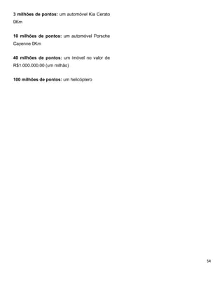 3 milhões de pontos: um automóvel Kia Cerato
0Km
10 milhões de pontos: um automóvel Porsche
Cayenne 0Km
40 milhões de pontos: um imóvel no valor de
R$1.000.000,00 (um milhão)
100 milhões de pontos: um helicóptero
 