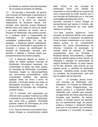 de Adesão ou substituir esta pela aquisição
de um pacote de produtos do catálogo.
1.2 Da Inscrição e Aprovação. Ao assinar
uma Inscrição de Distribuição e apresentá-la à
Boulevard Monde, o Consultor estará se
credenciando a se tornar um Consultor
Independente da Boulevard Monde. Sua
inscrição será aprovada quando Boulevard
Monde inserir seus dados no banco de dados
e se estes estiverem de acordo com a
Inscrição de Distribuição, mas poderá cancelá-
la, a qualquer tempo e independente de
notificações, se irregularidades forem
constatadas posteriormente. Em caso de
aceitação, a Boulevard Monde estabelecerá
um Contrato de Distribuição e apresentará ao
Consultor o número de identificação do
Contrato de Distribuição. Somente será
admitida e validada a inscrição desde que
acompanhada dos documentos exigidos.
1.2.1 A Boulevard Monde se reserva o
direito de rejeitar qualquer Inscrição de
Distribuição. Informações imprecisas, não
comprovadas ou falsas não serão aceitas.
As Inscrições de Distribuição incompletas,
imprecisas, ilegais, ou desacompanhadas
dos documentos comprobatórios, serão
consideradas inválidas, não gerando
qualquer direito. Ao firmar o termo de
inscrição, o Consultor declara que todas as
informações fornecidas na Inscrição de
Distribuição do Consultor são verdadeiras,
corretas e legais.
1.2.2 O Consultor será responsável por
informar toda e qualquer mudança que afete
a precisão da sua Inscrição de Distribuição,
bem como toda e qualquer informação
posterior relativa às informações da conta
do seu Contrato de Distribuição.
1.2.3 Para se inscrever como pessoa física,
seu(a) cônjuge ou companheiro(a) poderá
estar incluso na sua Inscrição de
Distribuição. Envie uma certidão de
casamento ou outra evidência em conjunto (tal
como comprovante de União Estável) com a
sua Inscrição de Distribuição por e- mail para
contrato@boulevardmonde.com.br. O
Consultor principal e seu(a) cônjuge ou
companheiro(a) que assinou o Contrato, são
os únicos responsáveis por suas ações
relativas ao Contrato.
1.2.4 Será possível registrar-se como
Consultor da Boulevard Monde como pessoa
jurídica. Contudo, é necessário ter poderes de
firmar contratos isoladamente e em nome da
pessoa jurídica ou ter consentimento
expresso dos sócios administradores da
empresa, constando tal autorização no
contrato social da empresa. O referido
consentimento deve ser fornecido à
Boulevard Monde. Adicionalmente, o objetivo
social da referida pessoa jurídica deverá ser
adequado à operação da oportunidade de
negócio Boulevard Monde, no prazo máximo
de 30 dias, devendo estar previsto em seu
estatuto social a atividade de distribuição
comercial, marketing direito, vendas diretas
ou correlatos. Os procedimentos para este
tipo de registro são os seguintes:
1.2.4.1 O Consultor deverá enviar
uma Inscrição de Distribuição para
estabelecer um Contrato de Distribuição
em seu nome. Posteriormente, sua
pessoa jurídica e a Boulevard Monde
celebrarão outro contrato para estipular
os pagamentos dos bônus adquiridos pelo
Consultor para benefício da pessoa
jurídica. O contrato deverá ser assinado
por um representante legal da pessoa
jurídica e entregue à Boulevard Monde
junto com os documentos que confirmam
a autoridade e a concessão de poderes
 