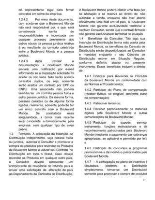do representante legal para firmar
contratos em nome da empresa.
1.2.4.2 Por meio deste documento,
con- corda-se que a Boulevard Monde
não será responsável por, e que será
considerada isenta de
responsabilidades e indenizada por
qualquer processo proveniente dos
outros sócios da pessoa jurídica relativo
à ou resultante do contrato celebrado
entre a Boulevard Monde e a pessoa
jurídica.
1.2.4.3 Após revisar a
documentação, a Boulevard Monde
enviará uma notificação por e-mail
informando se a disposição solicitada foi
aceita ou recusada. Não serão aceitos
contratos duplos, ou seja, somente
serão aceitos um contrato por CPF ou
CNPJ. Uma associado não poderá
também ter um contrato pessoa física e
outro pessoa jurídica. Da mesma forma,
pessoas casadas ou de alguma forma
ligadas civilmente, somente poderão ter
um único contrato com a Boulevard
Monde. Se constatada essa
irregularidade, a conta mais recente
será cancelada automaticamente pela
empresa sem qualquer tipo de aviso
prévio.
1.3 Território. A aprovação da Inscrição de
Distribuição Independente, seja pessoa física
ou jurídica, autoriza o Consultor a promover a
compra de produtos para revender os Produtos
da Boulevard Monde e utilizar seu Contrato de
Distribuição em todo o Brasil. Caso deseje
revender os Produtos em qualquer outro país,
o Consultor deverá apresentar um
comprovante de residência no referido país e
enviar uma solicitação de alteração de país
ao Departamento de Contratos de Distribuição.
A Boulevard Monde poderá cobrar uma taxa por
tal alteração e se reserva ao direito de não
autorizar a venda, enquanto não tiver aberto
oficialmente uma filial em tal país. A Boulevard
Monde não garante exclusividade territorial a
nenhum Consultor, sendo que o contrato firmado
não garante exclusividade territorial de atuação.
1.4 Benefícios do Consultor. Tão logo sua
Inscrição de Distribuição tenha sido aceita pela
Boulevard Monde, os benefícios do Contrato de
Distribuição serão disponibilizados ao Consultor
e mantidos enquanto o seu Contrato de
Distribuição estiver em Situação Regular,
conforme definido abaixo no presente
instrumento. Esses benefícios incluem o direito
de:
1.4.1 Comprar para Revender os Produtos
da Boulevard Monde em conformidade com
as Normas e Procedimentos;
1.4.2 Participar do Plano de compensação
(receber Bônus, se elegível, conforme plano
de compensação);
1.4.3 Patrocinar terceiros;
1.4.4 Receber periodicamente os materiais
digitais pela Boulevard Monde e outras
comunicações da Boulevard Monde;
1.4.5 Participar do suporte, serviço,
treinamento, funções motivacionais e de
reconhecimento patrocinados pela Boulevard
Monde (mediante o pagamento das cobranças
apropriadas, se aplicável e permitido por lei);
e
1.4.6 Participar de concursos e programas
promocionais e de incentivo patrocinados pela
Boulevard Monde.
1.4.7 – A participação no plano de incentivo é
facultativa, podendo o Distribuidor
simplesmente tornar-se um Distribuidor
somente para promover a compra de produtos
 