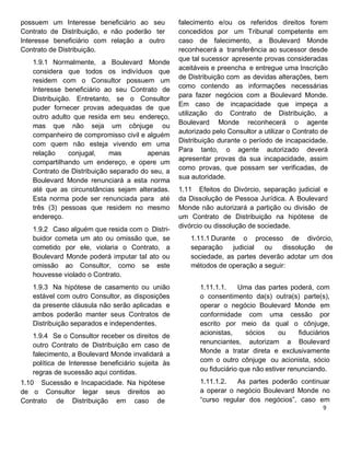 possuem um Interesse beneficiário ao seu
Contrato de Distribuição, e não poderão ter
Interesse beneficiário com relação a outro
Contrato de Distribuição.
1.9.1 Normalmente, a Boulevard Monde
considera que todos os indivíduos que
residem com o Consultor possuem um
Interesse beneficiário ao seu Contrato de
Distribuição. Entretanto, se o Consultor
puder fornecer provas adequadas de que
outro adulto que resida em seu endereço,
mas que não seja um cônjuge ou
companheiro de compromisso civil e alguém
com quem não esteja vivendo em uma
relação conjugal, mas apenas
compartilhando um endereço, e opere um
Contrato de Distribuição separado do seu, a
Boulevard Monde renunciará a esta norma
até que as circunstâncias sejam alteradas.
Esta norma pode ser renunciada para até
três (3) pessoas que residem no mesmo
endereço.
1.9.2 Caso alguém que resida com o Distri-
buidor cometa um ato ou omissão que, se
cometido por ele, violaria o Contrato, a
Boulevard Monde poderá imputar tal ato ou
omissão ao Consultor, como se este
houvesse violado o Contrato.
1.9.3 Na hipótese de casamento ou união
estável com outro Consultor, as disposições
da presente cláusula não serão aplicadas e
ambos poderão manter seus Contratos de
Distribuição separados e independentes.
1.9.4 Se o Consultor receber os direitos de
outro Contrato de Distribuição em caso de
falecimento, a Boulevard Monde invalidará a
política de Interesse beneficiário sujeita às
regras de sucessão aqui contidas.
1.10 Sucessão e Incapacidade. Na hipótese
de o Consultor legar seus direitos ao
Contrato de Distribuição em caso de
falecimento e/ou os referidos direitos forem
concedidos por um Tribunal competente em
caso de falecimento, a Boulevard Monde
reconhecerá a transferência ao sucessor desde
que tal sucessor apresente provas consideradas
aceitáveis e preencha e entregue uma Inscrição
de Distribuição com as devidas alterações, bem
como contendo as informações necessárias
para fazer negócios com a Boulevard Monde.
Em caso de incapacidade que impeça a
utilização do Contrato de Distribuição, a
Boulevard Monde reconhecerá o agente
autorizado pelo Consultor a utilizar o Contrato de
Distribuição durante o período de incapacidade.
Para tanto, o agente autorizado deverá
apresentar provas da sua incapacidade, assim
como provas, que possam ser verificadas, de
sua autoridade.
1.11 Efeitos do Divórcio, separação judicial e
da Dissolução de Pessoa Jurídica. A Boulevard
Monde não autorizará a partição ou divisão de
um Contrato de Distribuição na hipótese de
divórcio ou dissolução de sociedade.
1.11.1 Durante o processo de divórcio,
separação judicial ou dissolução de
sociedade, as partes deverão adotar um dos
métodos de operação a seguir:
1.11.1.1. Uma das partes poderá, com
o consentimento da(s) outra(s) parte(s),
operar o negócio Boulevard Monde em
conformidade com uma cessão por
escrito por meio da qual o cônjuge,
acionistas, sócios ou fiduciários
renunciantes, autorizam a Boulevard
Monde a tratar direta e exclusivamente
com o outro cônjuge ou acionista, sócio
ou fiduciário que não estiver renunciando.
1.11.1.2. As partes poderão continuar
a operar o negócio Boulevard Monde no
“curso regular dos negócios”, caso em
 