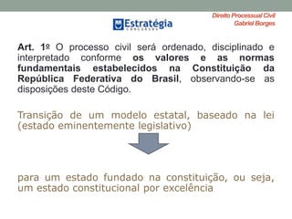 Direito ProcessualCivil
Gabriel Borges
Art. 1o O processo civil será ordenado, disciplinado e
interpretado conforme os valores e as normas
fundamentais estabelecidos na Constituição da
República Federativa do Brasil, observando-se as
disposições deste Código.
Transição de um modelo estatal, baseado na lei
(estado eminentemente legislativo)
para um estado fundado na constituição, ou seja,
um estado constitucional por excelência
 