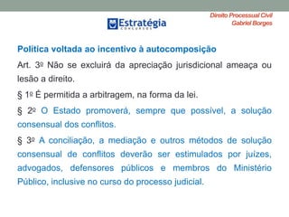 Direito ProcessualCivil
Gabriel Borges
Política voltada ao incentivo à autocomposição
Art. 3o Não se excluirá da apreciação jurisdicional ameaça ou
lesão a direito.
§ 1o É permitida a arbitragem, na forma da lei.
§ 2o O Estado promoverá, sempre que possível, a solução
consensual dos conflitos.
§ 3o A conciliação, a mediação e outros métodos de solução
consensual de conflitos deverão ser estimulados por juízes,
advogados, defensores públicos e membros do Ministério
Público, inclusive no curso do processo judicial.
 