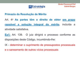 Direito ProcessualCivil
Gabriel Borges
Primazia da Resolução de Mérito
Art. 4o As partes têm o direito de obter em prazo
razoável a solução integral do mérito, incluída a
atividade satisfativa.
Ex1: Art. 139. O juiz dirigirá o processo conforme as
disposições deste Código, incumbindo-lhe:
IX - determinar o suprimento de pressupostos processuais
e o saneamento de outros vícios processuais
 