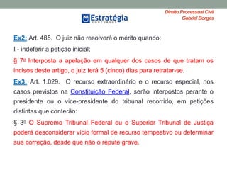 Direito ProcessualCivil
Gabriel Borges
Ex2: Art. 485. O juiz não resolverá o mérito quando:
I - indeferir a petição inicial;
§ 7o Interposta a apelação em qualquer dos casos de que tratam os
incisos deste artigo, o juiz terá 5 (cinco) dias para retratar-se.
Ex3: Art. 1.029. O recurso extraordinário e o recurso especial, nos
casos previstos na Constituição Federal, serão interpostos perante o
presidente ou o vice-presidente do tribunal recorrido, em petições
distintas que conterão:
§ 3o O Supremo Tribunal Federal ou o Superior Tribunal de Justiça
poderá desconsiderar vício formal de recurso tempestivo ou determinar
sua correção, desde que não o repute grave.
 
