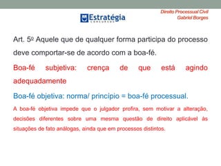 Direito ProcessualCivil
Gabriel Borges
Art. 5o Aquele que de qualquer forma participa do processo
deve comportar-se de acordo com a boa-fé.
Boa-fé subjetiva: crença de que está agindo
adequadamente
Boa-fé objetiva: norma/ princípio = boa-fé processual.
A boa-fé objetiva impede que o julgador profira, sem motivar a alteração,
decisões diferentes sobre uma mesma questão de direito aplicável às
situações de fato análogas, ainda que em processos distintos.
 