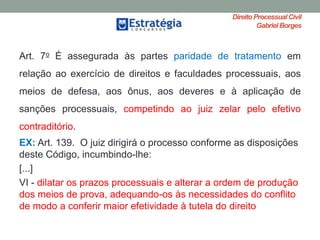 Direito ProcessualCivil
Gabriel Borges
Art. 7o É assegurada às partes paridade de tratamento em
relação ao exercício de direitos e faculdades processuais, aos
meios de defesa, aos ônus, aos deveres e à aplicação de
sanções processuais, competindo ao juiz zelar pelo efetivo
contraditório.
EX: Art. 139. O juiz dirigirá o processo conforme as disposições
deste Código, incumbindo-lhe:
[...]
VI - dilatar os prazos processuais e alterar a ordem de produção
dos meios de prova, adequando-os às necessidades do conflito
de modo a conferir maior efetividade à tutela do direito
 