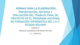 NORMAS PARA LA ELABORACIÓN,
PRESENTACIÓN, DEFENSA Y
EVALUACIÓN DEL TRABAJO FINAL DE
PROYECTO EN EL PROGRAMA NACIONAL
DE FORMACION INFORMATICA DEL I.U.T.
ESTADO BOLIVAR
UNIDAD IV
TRABAJO ELABORADO POR ROSELYNE RIOS
C.I. 25087729
 