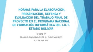NORMAS PARA LA ELABORACIÓN,
PRESENTACIÓN, DEFENSA Y
EVALUACIÓN DEL TRABAJO FINAL DE
PROYECTO EN EL PROGRAMA NACIONAL
DE FORMACIÓN INFORMÁTICA DEL I.U.T.
ESTADO BOLÍVAR
UNIDAD IV
TRABAJO ELABORADO POR Br. ENDRYMAR RIOS
C.I. 28 618 229
 
